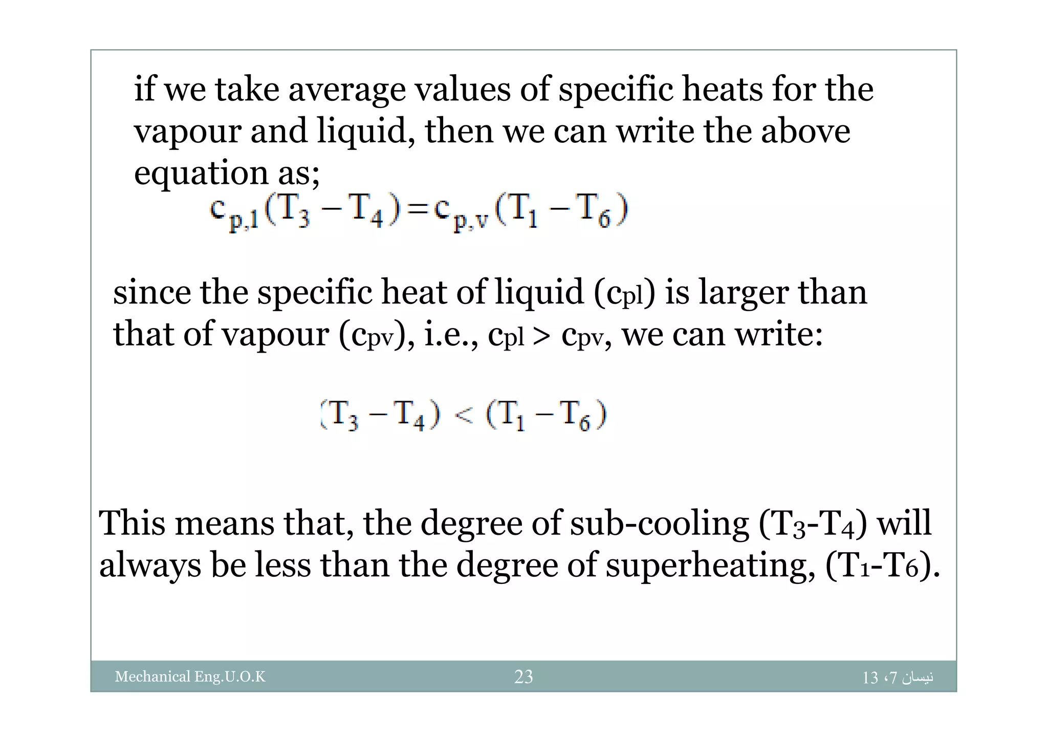 if we take average values of specific heats for the
d li id h i h bvapour and liquid, then we can write the above
equation as;
si ce the s ecific heat of liq id (c l) is la ge thasince the specific heat of liquid (cpl) is larger than
that of vapour (cpv), i.e., cpl > cpv, we can write:
This means that, the degree of sub-cooling (T3-T4) will, g g ( 3 4)
always be less than the degree of superheating, (T1-T6).
‫نيسان‬7،1323Mechanical Eng.U.O.K
 