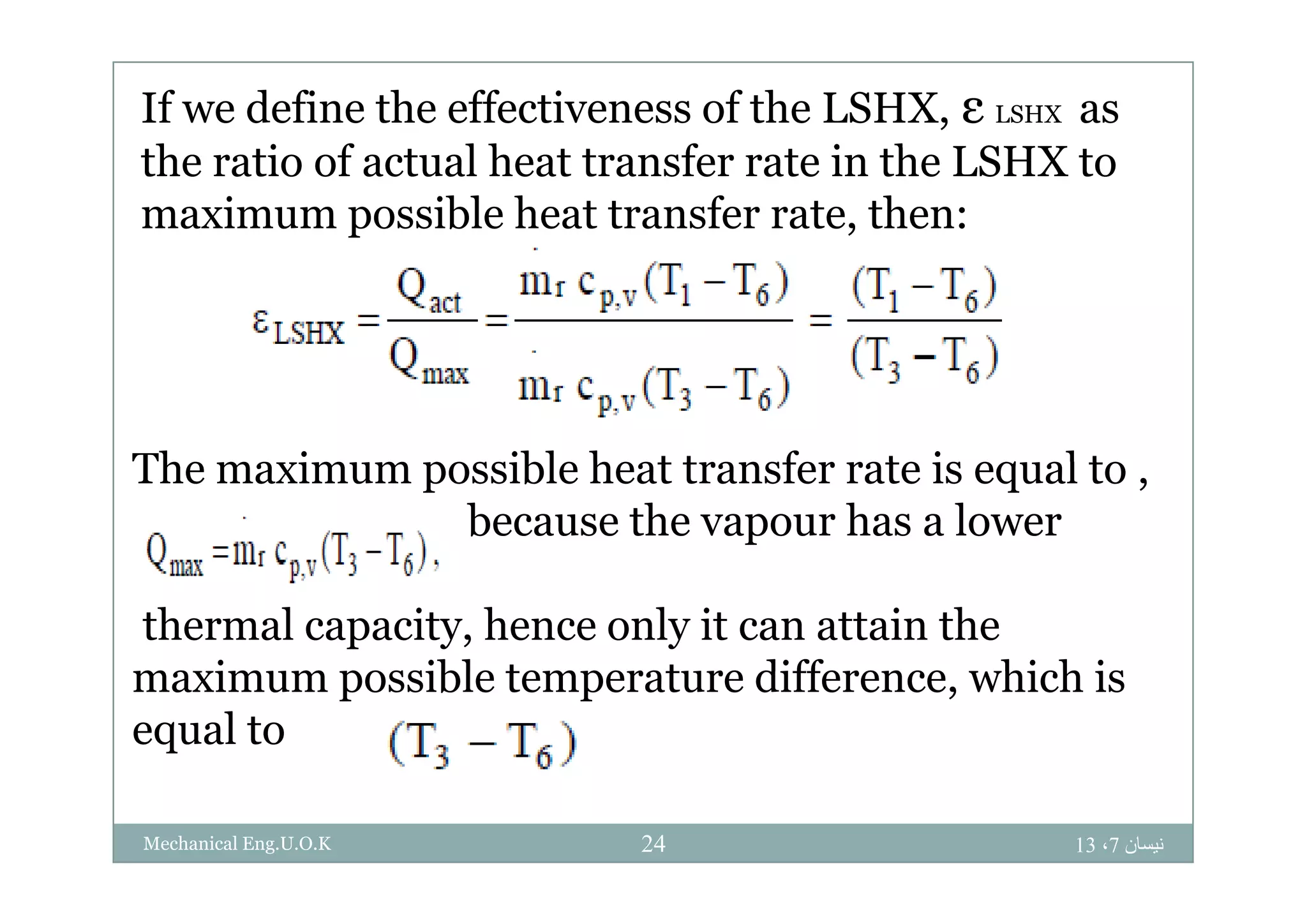 If we define the effectiveness of the LSHX, ε LSHX as
h i f l h f i h LSHXthe ratio of actual heat transfer rate in the LSHX to
maximum possible heat transfer rate, then:
The a i ossible heat t a sfe ate is eq al toThe maximum possible heat transfer rate is equal to ,
because the vapour has a lower
thermal capacity, hence only it can attain the
maximum possible temperature difference which ismaximum possible temperature difference, which is
equal to
‫نيسان‬7،1324Mechanical Eng.U.O.K
 