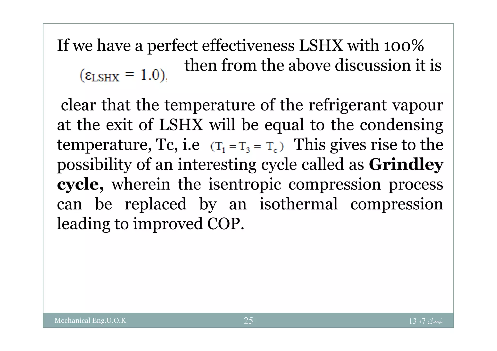 If we have a perfect effectiveness LSHX with 100%
then from the above discussion it is
clear that the temperature of the refrigerant vapour
at the exit of LSHX will be equal to the condensing
temperature, Tc, i.e This gives rise to the
possibility of an interesting cycle called as Grindley
cycle, wherein the isentropic compression process
can be replaced by an isothermal compression
leading to improved COP.
‫نيسان‬7،1325Mechanical Eng.U.O.K
 