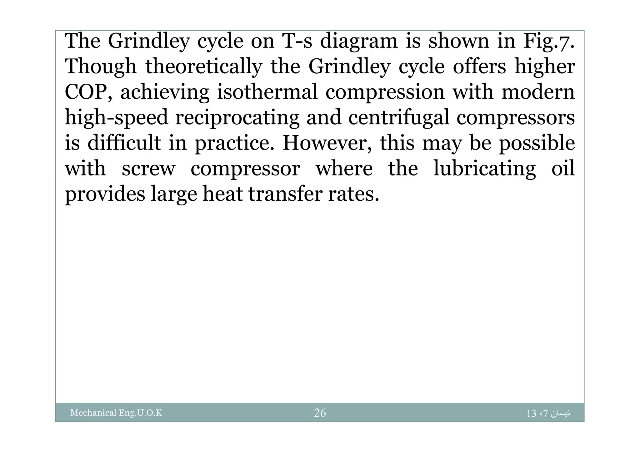 The Grindley cycle on T-s diagram is shown in Fig.7.
Though theoretically the Grindley cycle offers higherThough theoretically the Grindley cycle offers higher
COP, achieving isothermal compression with modern
high-speed reciprocating and centrifugal compressorshigh speed reciprocating and centrifugal compressors
is difficult in practice. However, this may be possible
with screw compressor where the lubricating oilwith screw compressor where the lubricating oil
provides large heat transfer rates.
‫نيسان‬7،1326Mechanical Eng.U.O.K
 