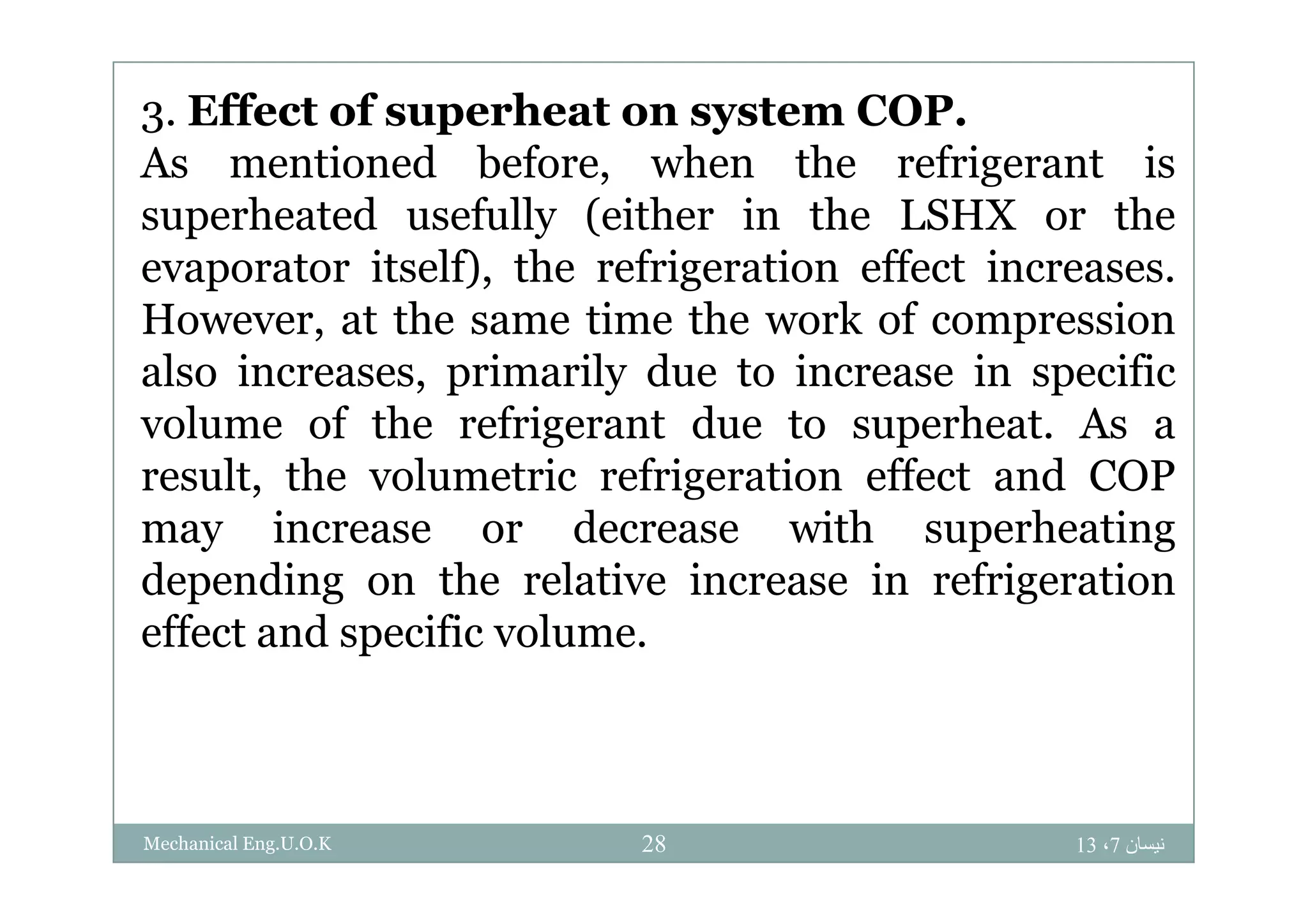 3. Effect of superheat on system COP.
A i d b f h h f i iAs mentioned before, when the refrigerant is
superheated usefully (either in the LSHX or the
i lf) h f i i ff ievaporator itself), the refrigeration effect increases.
However, at the same time the work of compression
l i i il d i i ifialso increases, primarily due to increase in specific
volume of the refrigerant due to superheat. As a
l h l i f i i ff d COPresult, the volumetric refrigeration effect and COP
may increase or decrease with superheating
d di h l i i i f i idepending on the relative increase in refrigeration
effect and specific volume.
‫نيسان‬7،1328Mechanical Eng.U.O.K
 