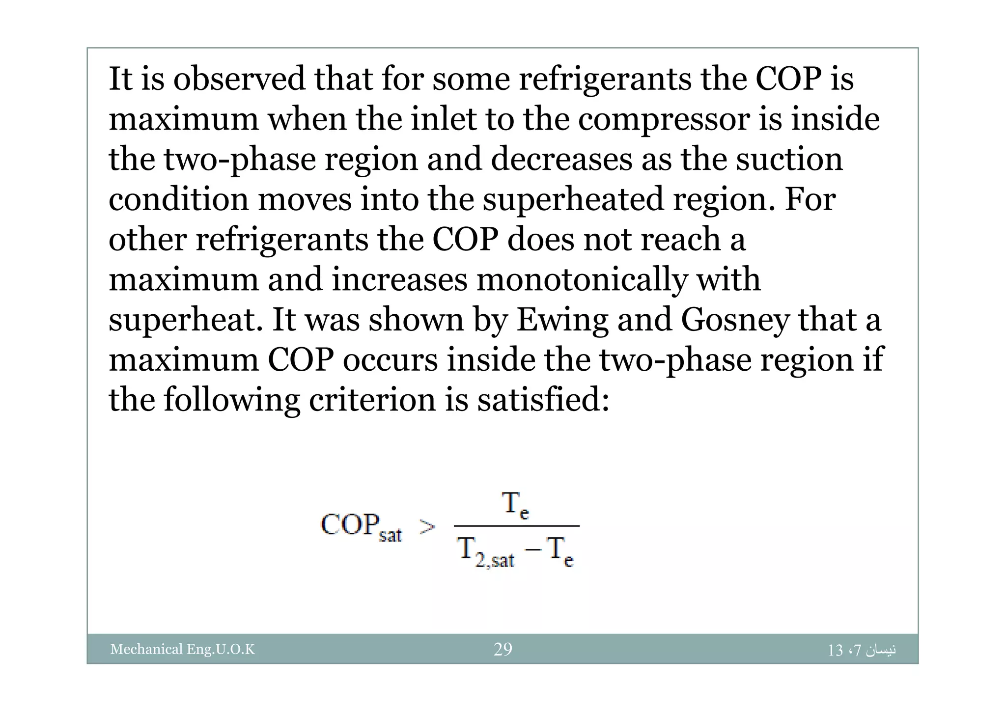 It is observed that for some refrigerants the COP is
ma im m hen the inlet to the compressor is insidemaximum when the inlet to the compressor is inside
the two-phase region and decreases as the suction
condition moves into the superheated region Forcondition moves into the superheated region. For
other refrigerants the COP does not reach a
maximum and increases monotonically withmaximum and increases monotonically with
superheat. It was shown by Ewing and Gosney that a
maximum COP occurs inside the two phase region ifmaximum COP occurs inside the two-phase region if
the following criterion is satisfied:
‫نيسان‬7،1329Mechanical Eng.U.O.K
 