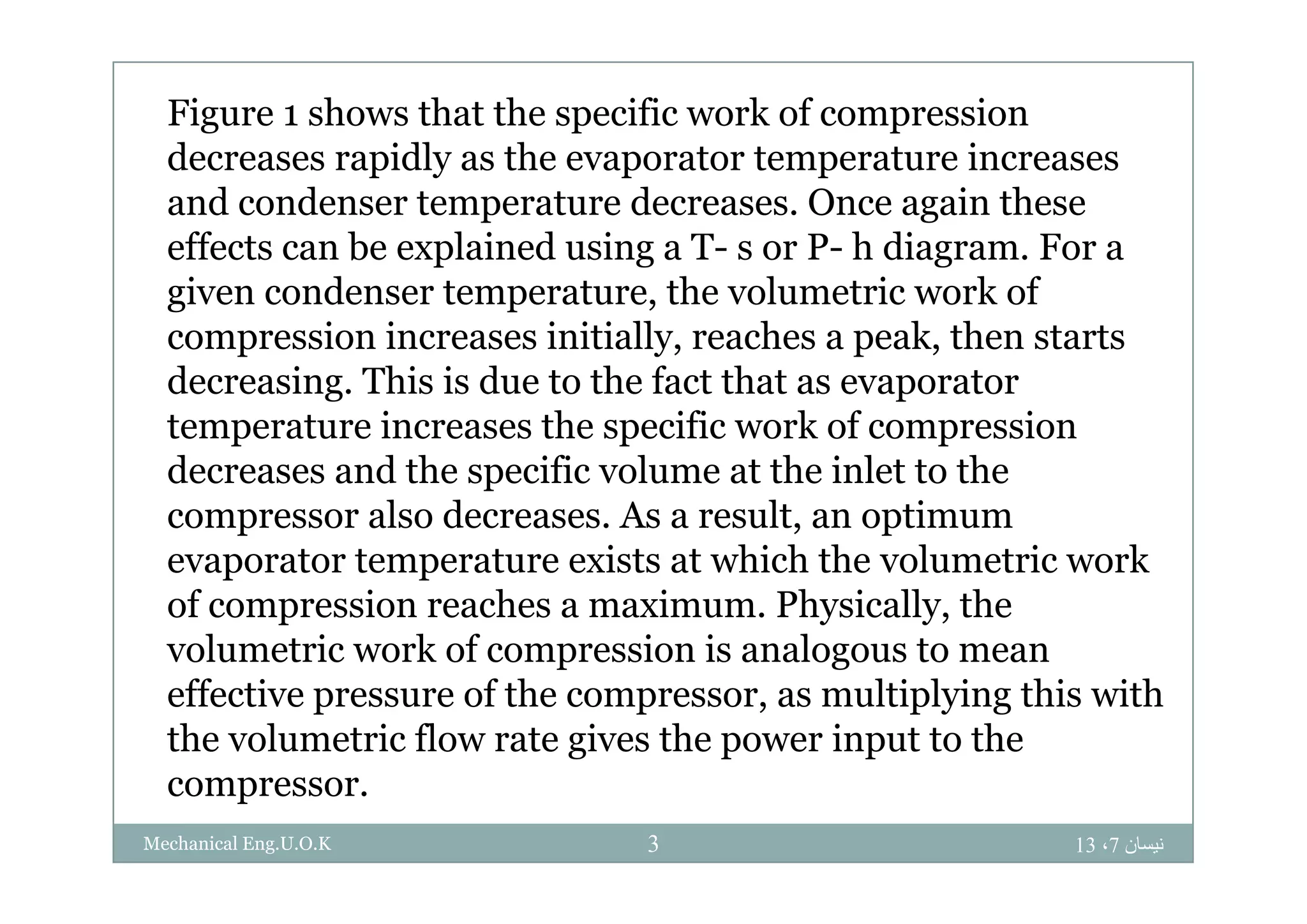Figure 1 shows that the specific work of compression
d idl th t t t idecreases rapidly as the evaporator temperature increases
and condenser temperature decreases. Once again these
effects can be explained using a T- s or P- h diagram For aeffects can be explained using a T s or P h diagram. For a
given condenser temperature, the volumetric work of
compression increases initially, reaches a peak, then starts
decreasing. This is due to the fact that as evaporator
temperature increases the specific work of compression
d d th ifi l t th i l t t thdecreases and the specific volume at the inlet to the
compressor also decreases. As a result, an optimum
evaporator temperature exists at which the volumetric workevaporator temperature exists at which the volumetric work
of compression reaches a maximum. Physically, the
volumetric work of compression is analogous to mean
effective pressure of the compressor, as multiplying this with
the volumetric flow rate gives the power input to the
compressor.
‫نيسان‬7،133Mechanical Eng.U.O.K
 