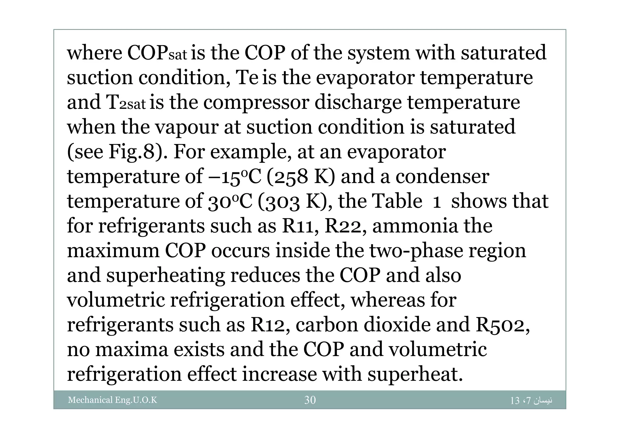 where COPsat is the COP of the system with saturated
i di i T i hsuction condition, Te is the evaporator temperature
and T2sat is the compressor discharge temperature
h h i di i i dwhen the vapour at suction condition is saturated
(see Fig.8). For example, at an evaporator
f C ( 8 K) d dtemperature of –15oC (258 K) and a condenser
temperature of 30oC (303 K), the Table 1 shows that
f f i h R R i hfor refrigerants such as R11, R22, ammonia the
maximum COP occurs inside the two-phase region
d h i d h COP d land superheating reduces the COP and also
volumetric refrigeration effect, whereas for
f i h R b di id d Rrefrigerants such as R12, carbon dioxide and R502,
no maxima exists and the COP and volumetric
f i ti ff t i ith h trefrigeration effect increase with superheat.
‫نيسان‬7،1330Mechanical Eng.U.O.K
 