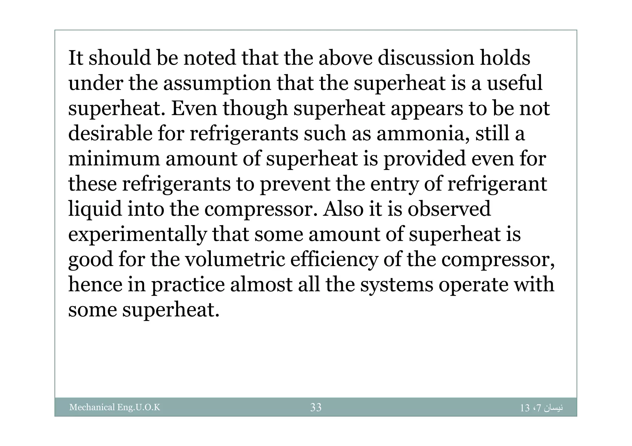 It should be noted that the above discussion holds
under the assumption that the superheat is a useful
superheat. Even though superheat appears to be not
desirable for refrigerants such as ammonia, still a
minimum amount of superheat is provided even for
these refrigerants to prevent the entry of refrigerant
liquid into the compressor. Also it is observed
experimentally that some amount of superheat is
good for the volumetric efficiency of the compressor,
hence in practice almost all the systems operate with
some superheat.
‫نيسان‬7،1333Mechanical Eng.U.O.K
 
