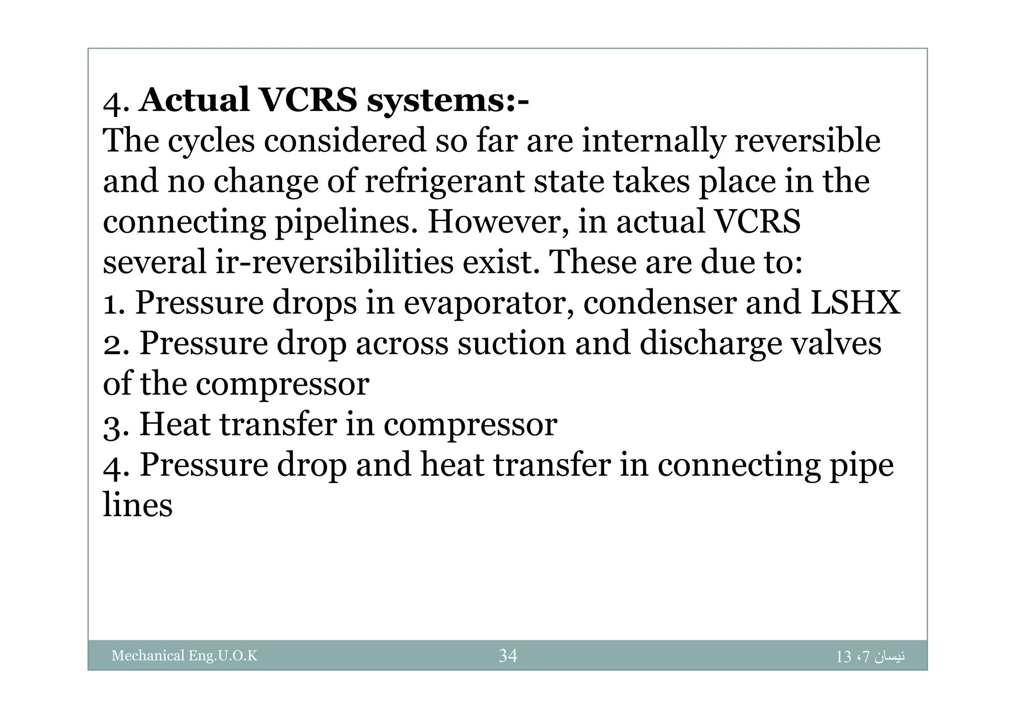 4. Actual VCRS systems:-4 y
The cycles considered so far are internally reversible
and no change of refrigerant state takes place in theg g p
connecting pipelines. However, in actual VCRS
several ir-reversibilities exist. These are due to:
1. Pressure drops in evaporator, condenser and LSHX
2. Pressure drop across suction and discharge valvesp g
of the compressor
3. Heat transfer in compressor3 p
4. Pressure drop and heat transfer in connecting pipe
lines
‫نيسان‬7،1334Mechanical Eng.U.O.K
 