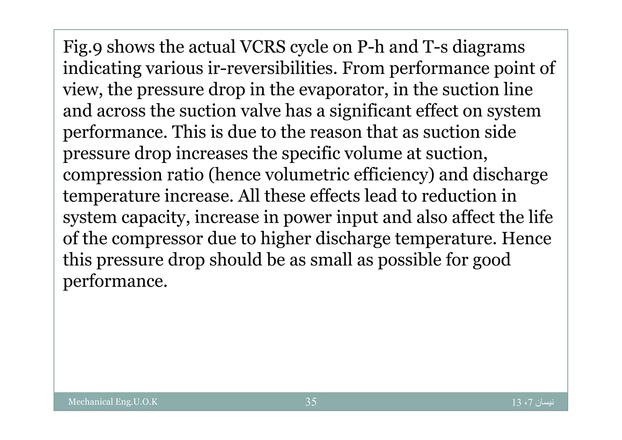 Fig.9 shows the actual VCRS cycle on P-h and T-s diagrams
indicating various ir-reversibilities From performance point ofindicating various ir reversibilities. From performance point of
view, the pressure drop in the evaporator, in the suction line
and across the suction valve has a significant effect on systemg y
performance. This is due to the reason that as suction side
pressure drop increases the specific volume at suction,
i ti (h l t i ffi i ) d di hcompression ratio (hence volumetric efficiency) and discharge
temperature increase. All these effects lead to reduction in
system capacity increase in power input and also affect the lifesystem capacity, increase in power input and also affect the life
of the compressor due to higher discharge temperature. Hence
this pressure drop should be as small as possible for good
performance.
‫نيسان‬7،1335Mechanical Eng.U.O.K
 