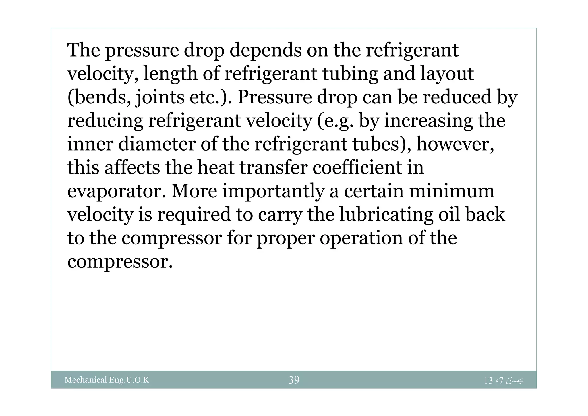 The pressure drop depends on the refrigerant
l i l h f f i bi d lvelocity, length of refrigerant tubing and layout
(bends, joints etc.). Pressure drop can be reduced by
d i f i l i ( b i i hreducing refrigerant velocity (e.g. by increasing the
inner diameter of the refrigerant tubes), however,
hi ff h h f ffi i ithis affects the heat transfer coefficient in
evaporator. More importantly a certain minimum
l i i i d h l b i i il b kvelocity is required to carry the lubricating oil back
to the compressor for proper operation of the
compressor.
‫نيسان‬7،1339Mechanical Eng.U.O.K
 
