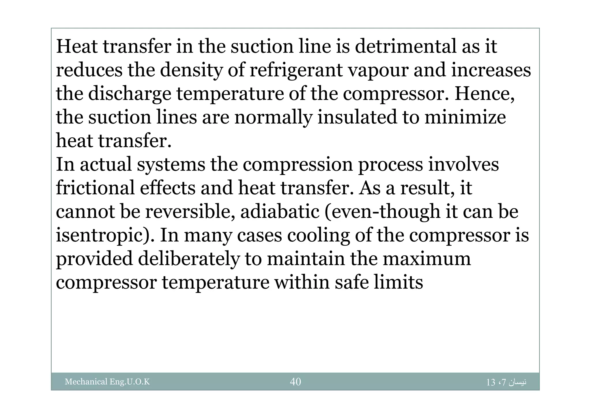 Heat transfer in the suction line is detrimental as it
red ces the densit of refrigerant apo r and increasesreduces the density of refrigerant vapour and increases
the discharge temperature of the compressor. Hence,
the suction lines are normally insulated to minimizethe suction lines are normally insulated to minimize
heat transfer.
In actual systems the compression process involvesIn actual systems the compression process involves
frictional effects and heat transfer. As a result, it
cannot be reversible adiabatic (even though it can becannot be reversible, adiabatic (even-though it can be
isentropic). In many cases cooling of the compressor is
provided deliberately to maintain the maximumprovided deliberately to maintain the maximum
compressor temperature within safe limits
‫نيسان‬7،1340Mechanical Eng.U.O.K
 