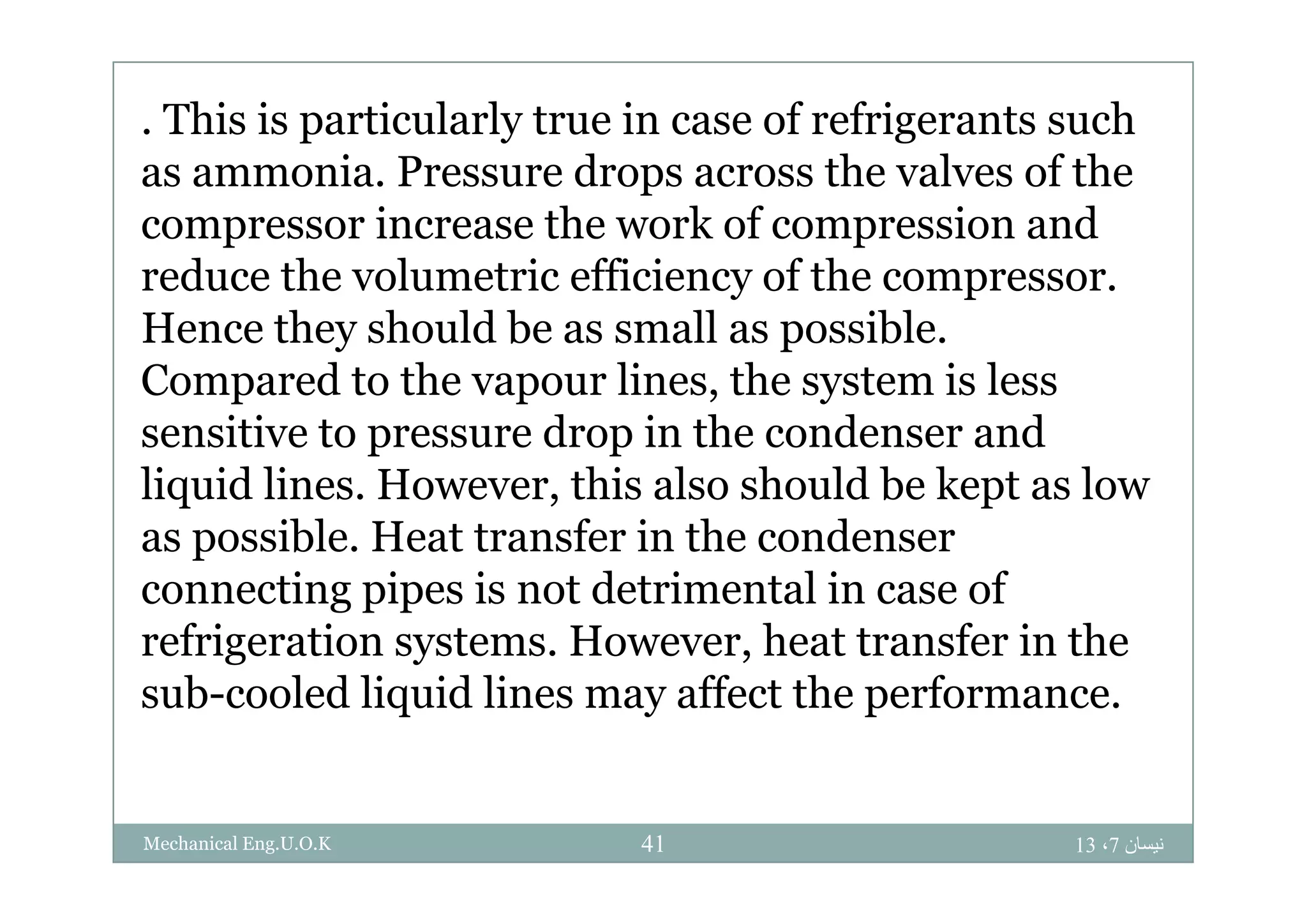 . This is particularly true in case of refrigerants such
as ammonia. Pressure drops across the valves of the
compressor increase the work of compression and
reduce the volumetric efficiency of the compressor.
Hence they should be as small as possible.
Compared to the vapour lines, the system is less
sensitive to pressure drop in the condenser and
liquid lines. However, this also should be kept as low
as possible. Heat transfer in the condenser
connecting pipes is not detrimental in case of
refrigeration systems. However, heat transfer in the
sub-cooled liquid lines may affect the performance.
‫نيسان‬7،1341Mechanical Eng.U.O.K
 