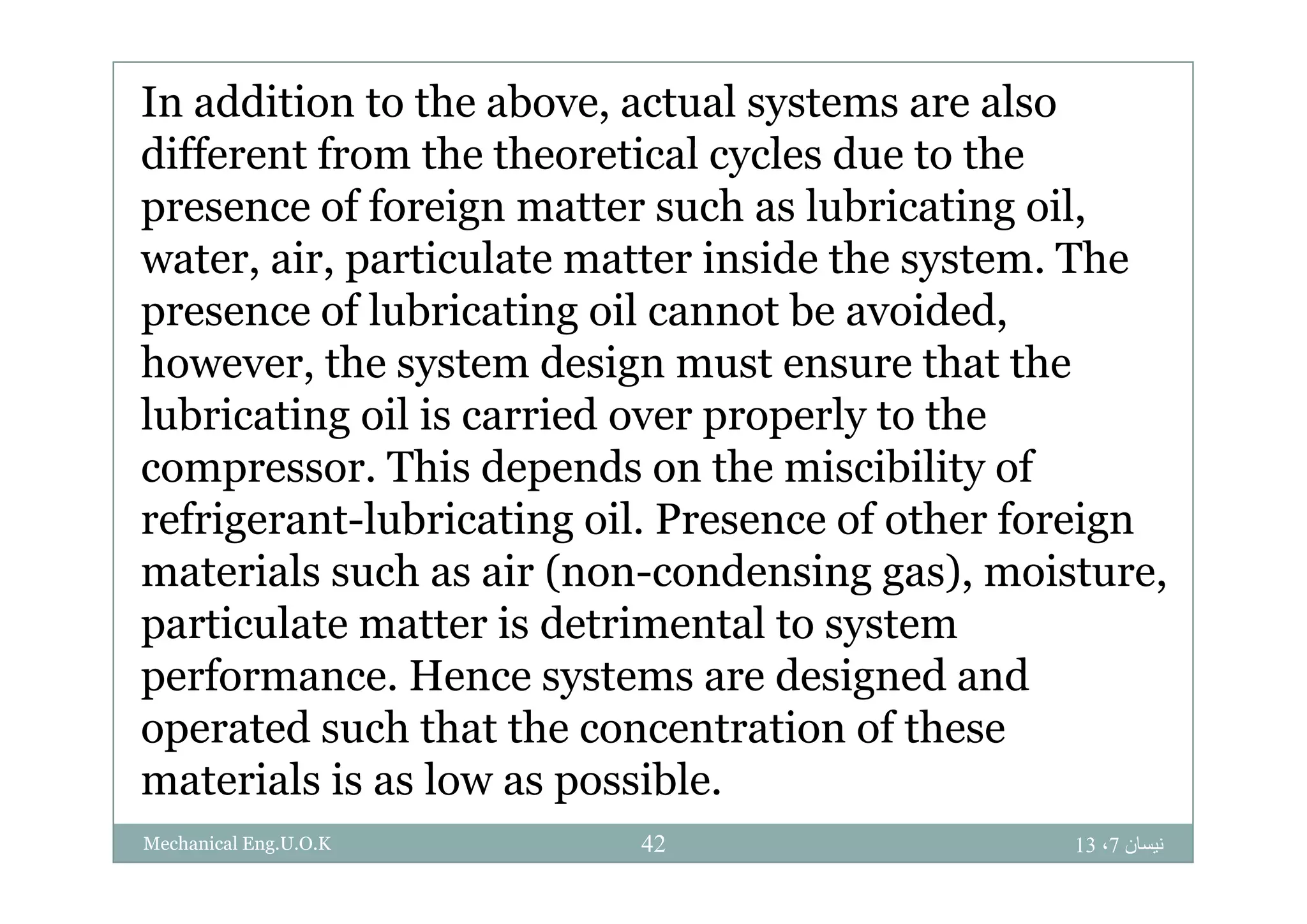 In addition to the above, actual systems are also
different from the theoretical c cles d e to thedifferent from the theoretical cycles due to the
presence of foreign matter such as lubricating oil,
water air particulate matter inside the system Thewater, air, particulate matter inside the system. The
presence of lubricating oil cannot be avoided,
however the system design must ensure that thehowever, the system design must ensure that the
lubricating oil is carried over properly to the
compressor This depends on the miscibility ofcompressor. This depends on the miscibility of
refrigerant-lubricating oil. Presence of other foreign
materials such as air (non condensing gas) moisturematerials such as air (non-condensing gas), moisture,
particulate matter is detrimental to system
performance Hence systems are designed andperformance. Hence systems are designed and
operated such that the concentration of these
materials is as low as possiblematerials is as low as possible.
‫نيسان‬7،1342Mechanical Eng.U.O.K
 