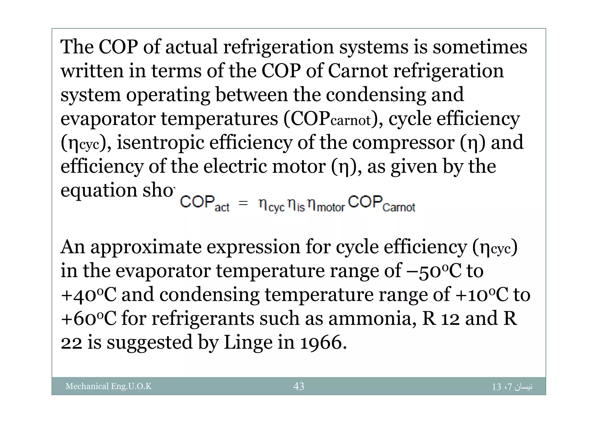The COP of actual refrigeration systems is sometimes
ritten in terms of the COP of Carnot refrigerationwritten in terms of the COP of Carnot refrigeration
system operating between the condensing and
evaporator temperatures (COP ) cycle efficiencyevaporator temperatures (COPcarnot), cycle efficiency
(ηcyc), isentropic efficiency of the compressor (η) and
efficiency of the electric motor (η) as given by theefficiency of the electric motor (η), as given by the
equation shown below:
An approximate expression for cycle efficiency (ηcyc)
in the evaporator temperature range of –50oC to
+40oC and condensing temperature range of +10oC to
+60oC for refrigerants such as ammonia, R 12 and R
22 is suggested by Linge in 1966.
‫نيسان‬7،1343Mechanical Eng.U.O.K
 