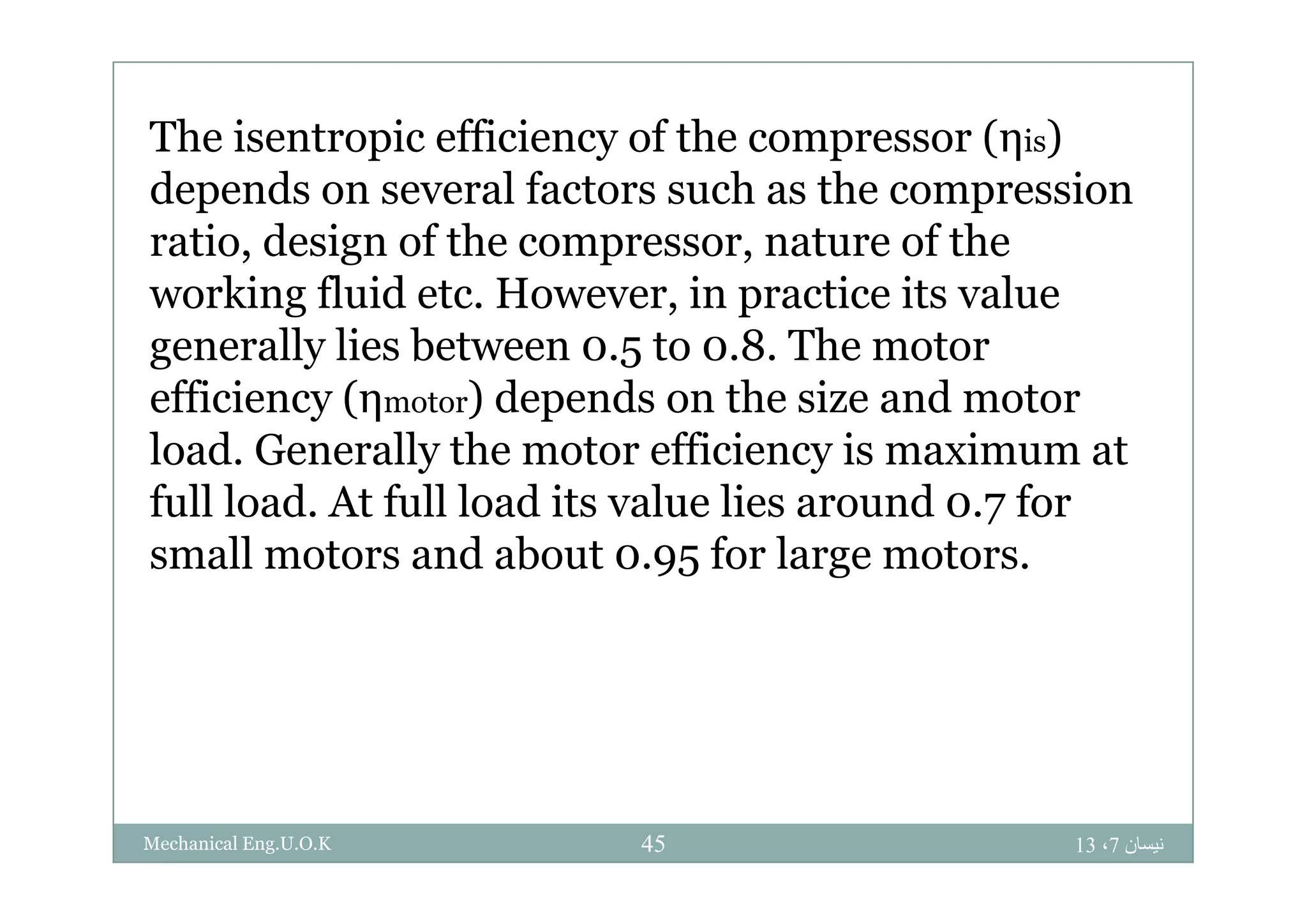 The isentropic efficiency of the compressor (ηis)The isentropic efficiency of the compressor (ηis)
depends on several factors such as the compression
ratio, design of the compressor, nature of theratio, design of the compressor, nature of the
working fluid etc. However, in practice its value
generally lies between 0.5 to 0.8. The motorgenerally lies between 0.5 to 0.8. The motor
efficiency (ηmotor) depends on the size and motor
load. Generally the motor efficiency is maximum atload. Generally the motor efficiency is maximum at
full load. At full load its value lies around 0.7 for
small motors and about 0.95 for large motors.small motors and about 0.95 for large motors.
‫نيسان‬7،1345Mechanical Eng.U.O.K
 