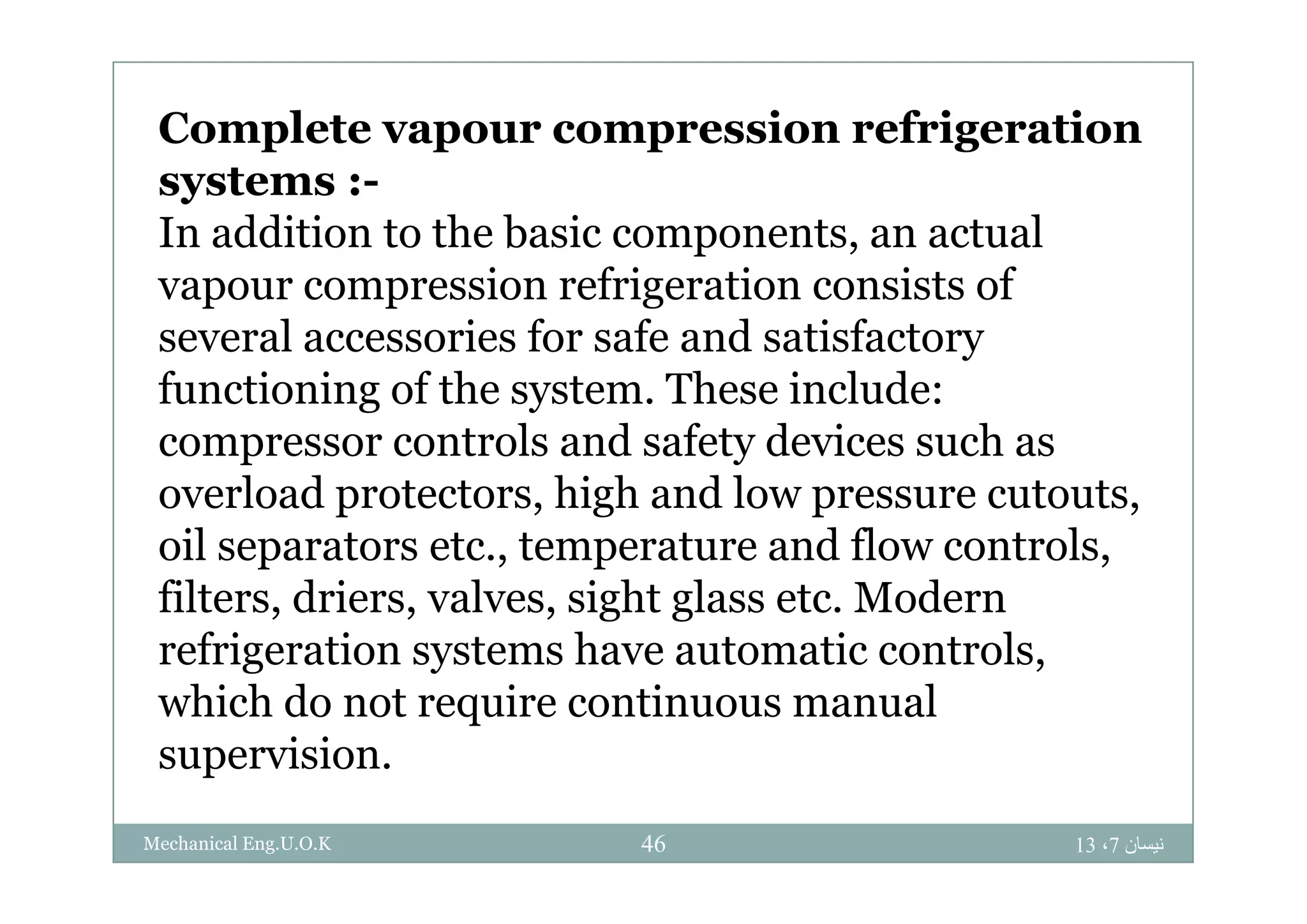 Complete vapour compression refrigerationp p p g
systems :-
In addition to the basic components, an actualp ,
vapour compression refrigeration consists of
several accessories for safe and satisfactoryy
functioning of the system. These include:
compressor controls and safety devices such asp y
overload protectors, high and low pressure cutouts,
oil separators etc., temperature and flow controls,p , p ,
filters, driers, valves, sight glass etc. Modern
refrigeration systems have automatic controls,g y ,
which do not require continuous manual
supervision.p
‫نيسان‬7،1346Mechanical Eng.U.O.K
 