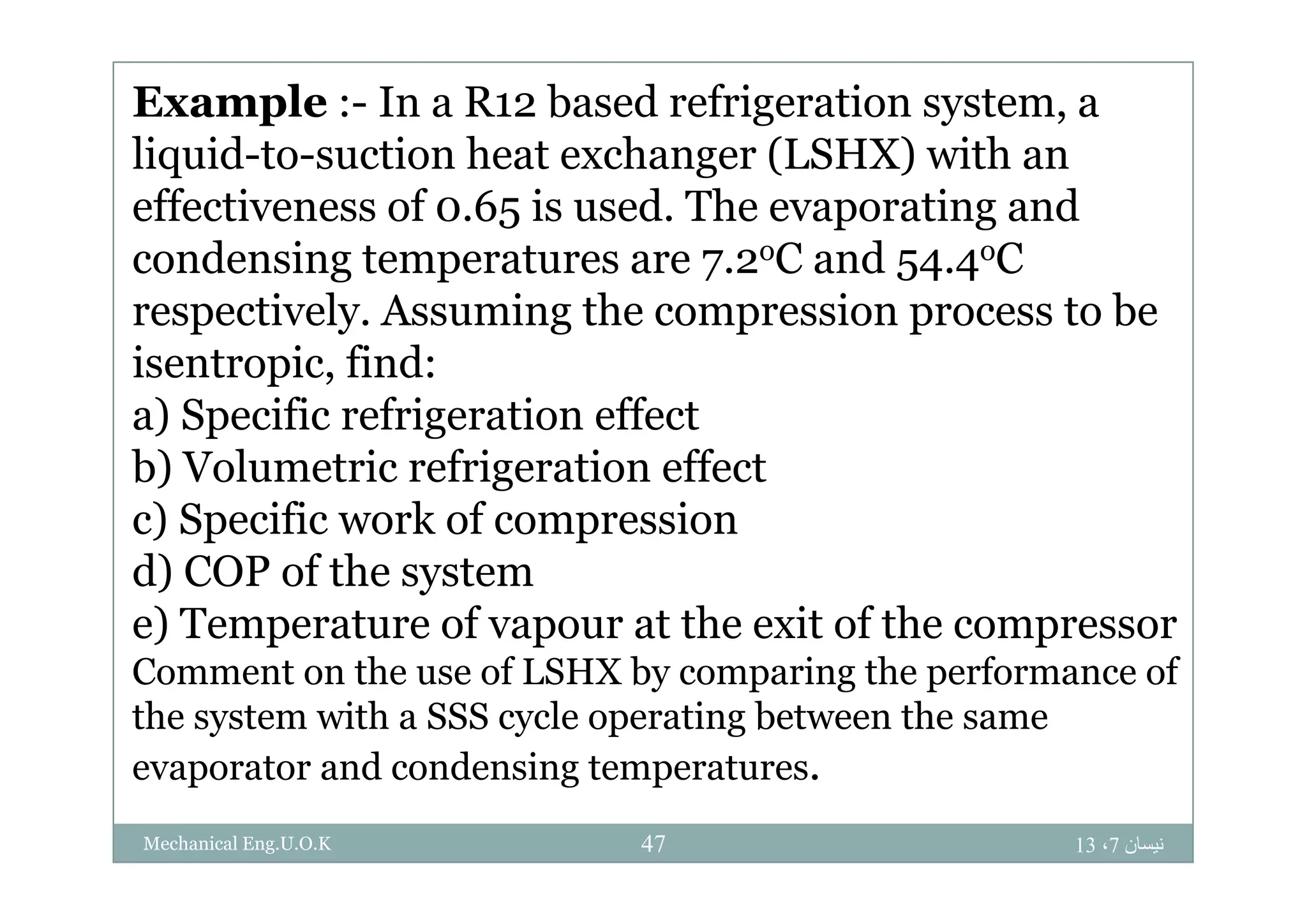 Example :- In a R12 based refrigeration system, a
liq id to s ction heat e changer (LSHX) ith anliquid-to-suction heat exchanger (LSHX) with an
effectiveness of 0.65 is used. The evaporating and
condensing temperatures are 7 2oC and 54 4oCcondensing temperatures are 7.2oC and 54.4oC
respectively. Assuming the compression process to be
isentropic find:isentropic, find:
a) Specific refrigeration effect
b) Volumetric refrigeration effectb) Volumetric refrigeration effect
c) Specific work of compression
d) COP of the systemd) COP of the system
e) Temperature of vapour at the exit of the compressor
Comment on the use of LSHX by comparing the performance ofComment on the use of LSHX by comparing the performance of
the system with a SSS cycle operating between the same
evaporator and condensing temperatures.evaporator and condensing temperatures.
‫نيسان‬7،1347Mechanical Eng.U.O.K
 