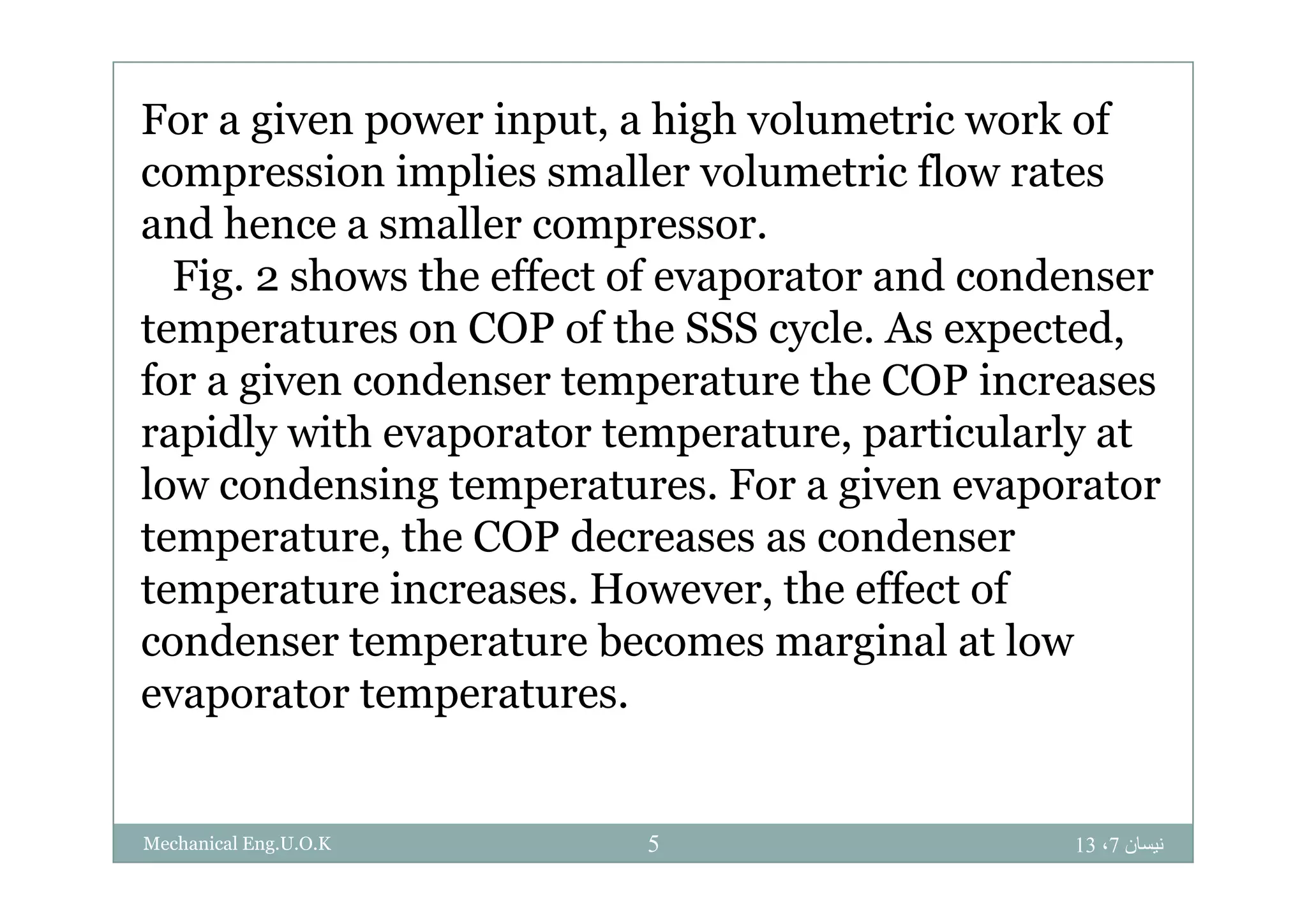 For a given power input, a high volumetric work of
compression implies smaller volumetric flow rates
and hence a smaller compressor.
Fig. 2 shows the effect of evaporator and condenser
temperatures on COP of the SSS cycle. As expected,
for a given condenser temperature the COP increases
rapidly with evaporator temperature, particularly at
low condensing temperatures. For a given evaporator
temperature, the COP decreases as condenser
temperature increases. However, the effect of
condenser temperature becomes marginal at low
evaporator temperatures.
‫نيسان‬7،135Mechanical Eng.U.O.K
 