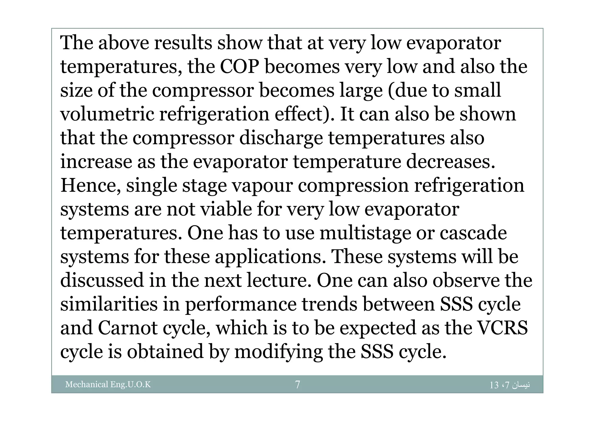 The above results show that at very low evaporator
temperatures the COP becomes very low and also thetemperatures, the COP becomes very low and also the
size of the compressor becomes large (due to small
volumetric refrigeration effect) It can also be shownvolumetric refrigeration effect). It can also be shown
that the compressor discharge temperatures also
increase as the evaporator temperature decreasesincrease as the evaporator temperature decreases.
Hence, single stage vapour compression refrigeration
systems are not viable for very low evaporatorsystems are not viable for very low evaporator
temperatures. One has to use multistage or cascade
systems for these applications These systems will besystems for these applications. These systems will be
discussed in the next lecture. One can also observe the
similarities in performance trends between SSS cyclesimilarities in performance trends between SSS cycle
and Carnot cycle, which is to be expected as the VCRS
cycle is obtained by modifying the SSS cyclecycle is obtained by modifying the SSS cycle.
‫نيسان‬7،137Mechanical Eng.U.O.K
 