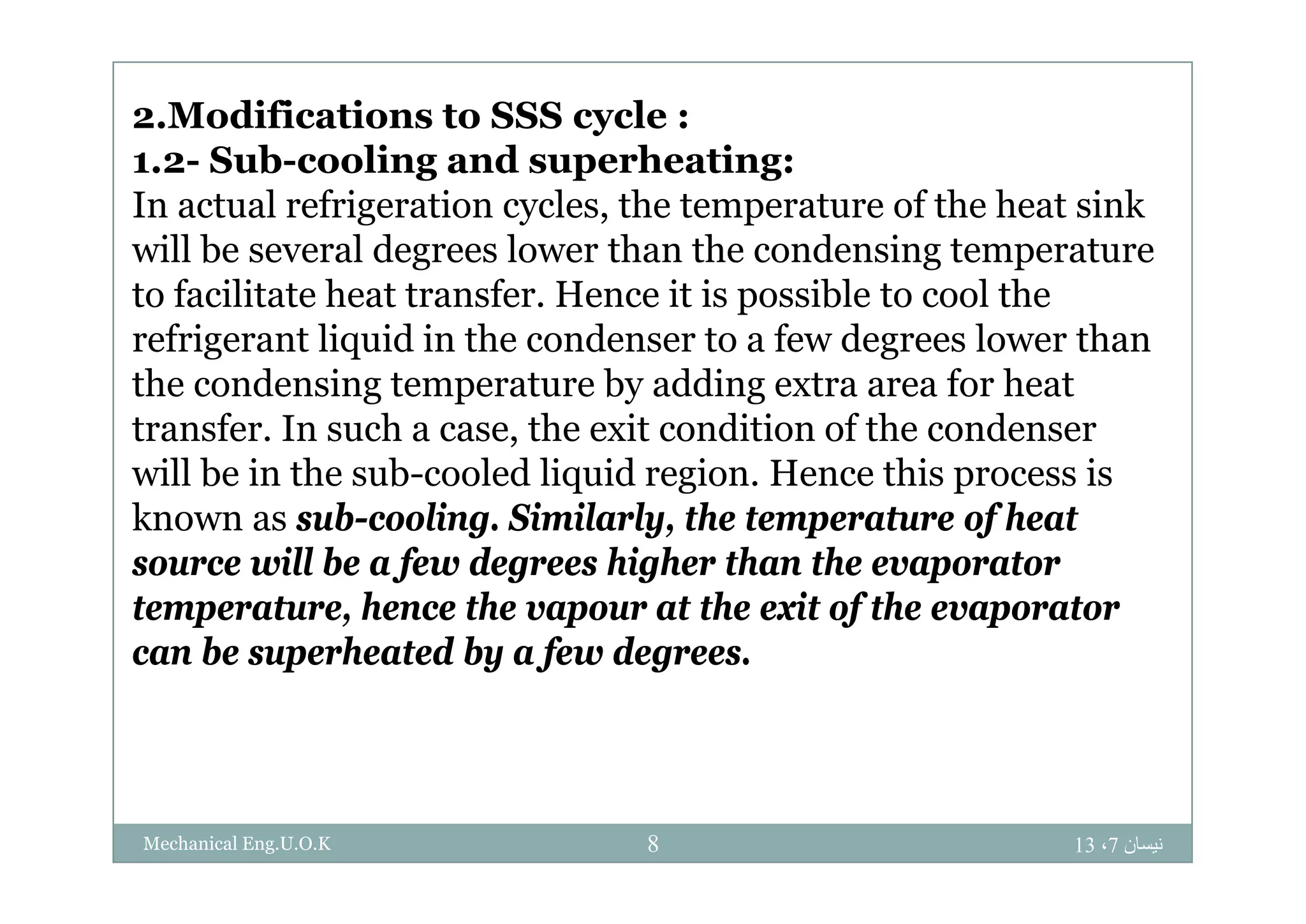 2.Modifications to SSS cycle :
S b li d h i1.2- Sub-cooling and superheating:
In actual refrigeration cycles, the temperature of the heat sink
will be several degrees lower than the condensing temperaturewill be several degrees lower than the condensing temperature
to facilitate heat transfer. Hence it is possible to cool the
refrigerant liquid in the condenser to a few degrees lower thang q g
the condensing temperature by adding extra area for heat
transfer. In such a case, the exit condition of the condenser
ill b i h b l d li id i H hi iwill be in the sub-cooled liquid region. Hence this process is
known as sub-cooling. Similarly, the temperature of heat
source will be a few degrees higher than the evaporatorsource will be a few degrees higher than the evaporator
temperature, hence the vapour at the exit of the evaporator
can be superheated by a few degrees.p y f g
‫نيسان‬7،138Mechanical Eng.U.O.K
 