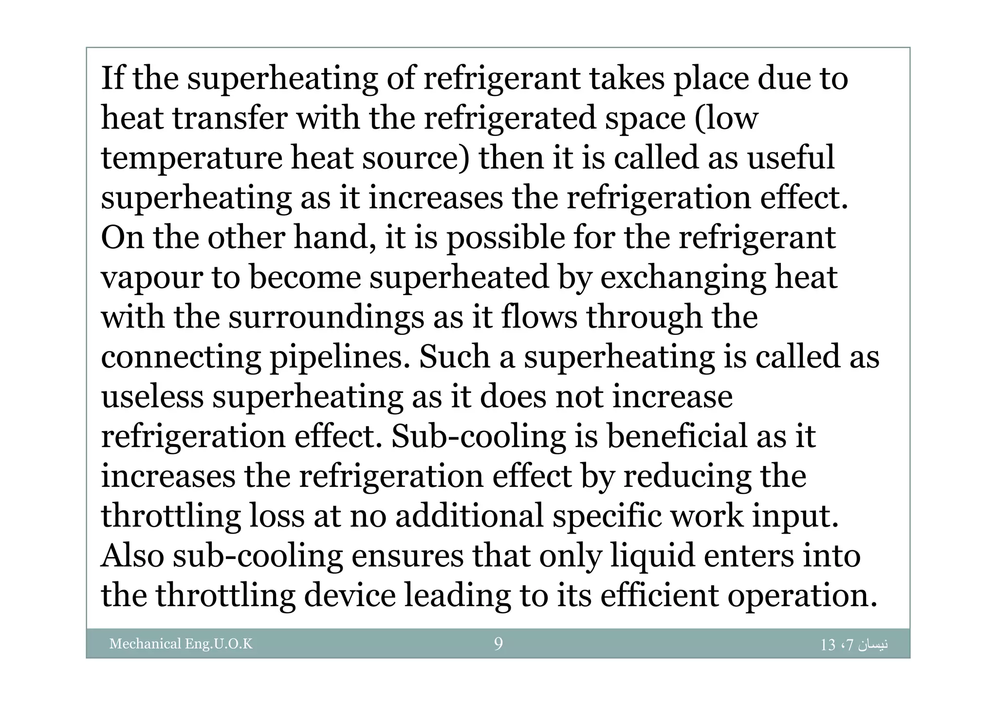 If the superheating of refrigerant takes place due to
heat transfer ith the refrigerated space (loheat transfer with the refrigerated space (low
temperature heat source) then it is called as useful
superheating as it increases the refrigeration effectsuperheating as it increases the refrigeration effect.
On the other hand, it is possible for the refrigerant
vapour to become superheated by exchanging heatvapour to become superheated by exchanging heat
with the surroundings as it flows through the
connecting pipelines Such a superheating is called asconnecting pipelines. Such a superheating is called as
useless superheating as it does not increase
refrigeration effect Sub cooling is beneficial as itrefrigeration effect. Sub-cooling is beneficial as it
increases the refrigeration effect by reducing the
throttling loss at no additional specific work inputthrottling loss at no additional specific work input.
Also sub-cooling ensures that only liquid enters into
the throttling device leading to its efficient operation
‫نيسان‬7،13Mechanical Eng.U.O.K 9
the throttling device leading to its efficient operation.
 