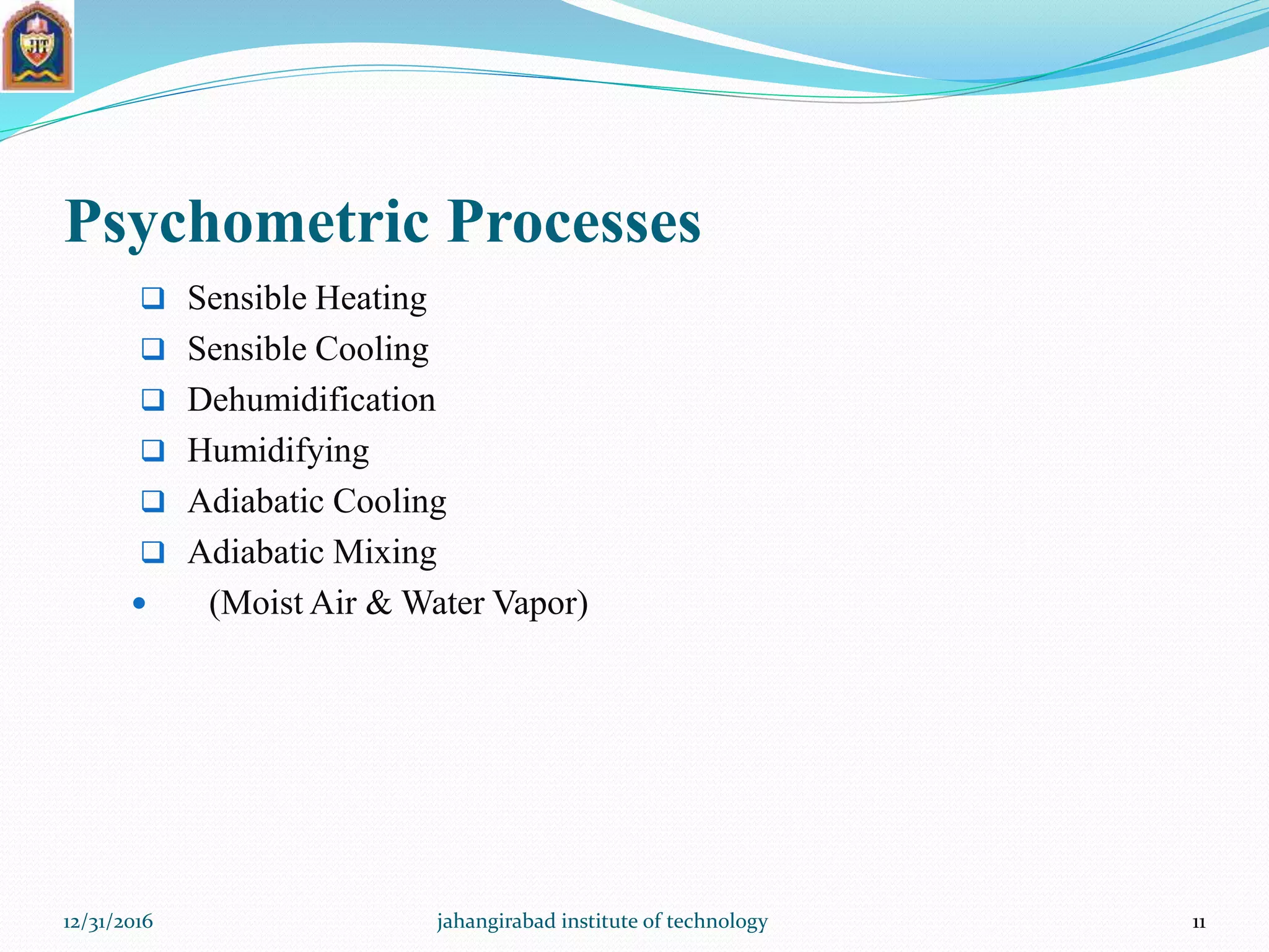 Psychometric Processes
 Sensible Heating
 Sensible Cooling
 Dehumidification
 Humidifying
 Adiabatic Cooling
 Adiabatic Mixing
 (Moist Air & Water Vapor)
12/31/2016 jahangirabad institute of technology 11
 