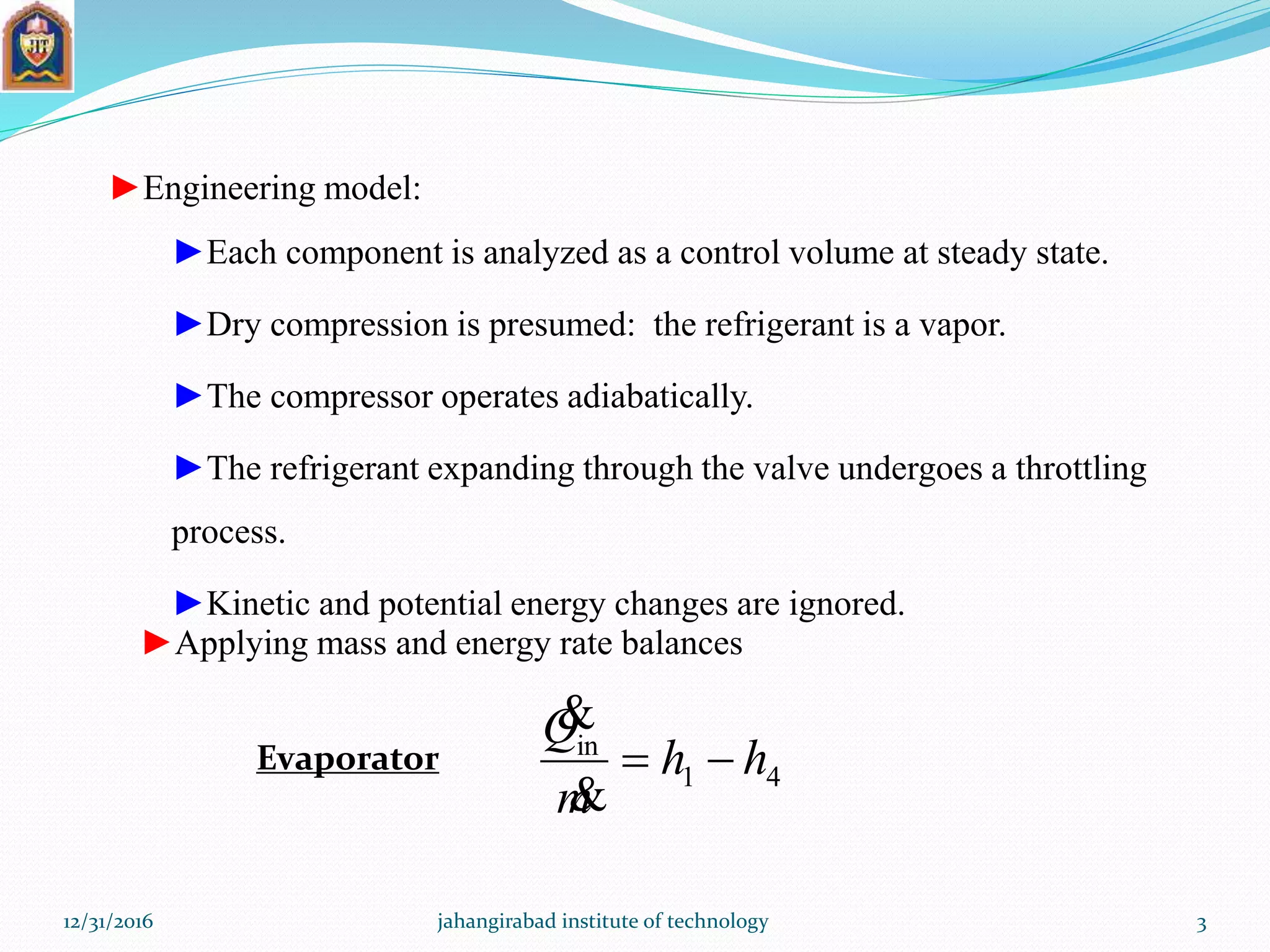 ►Engineering model:
►Each component is analyzed as a control volume at steady state.
►Dry compression is presumed: the refrigerant is a vapor.
►The compressor operates adiabatically.
►The refrigerant expanding through the valve undergoes a throttling
process.
►Kinetic and potential energy changes are ignored.
►Applying mass and energy rate balances
Evaporator 41
in
hh
m
Q



12/31/2016 jahangirabad institute of technology 3
 
