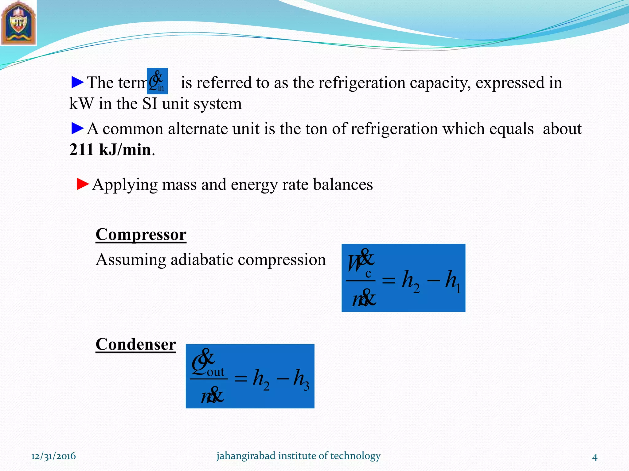 ►The term is referred to as the refrigeration capacity, expressed in
kW in the SI unit system
►A common alternate unit is the ton of refrigeration which equals about
211 kJ/min.
inQ
►Applying mass and energy rate balances
Compressor
Assuming adiabatic compression
12
c
hh
m
W



Condenser
32
out
hh
m
Q



12/31/2016 jahangirabad institute of technology 4
 