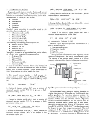 A. CVD Materials and Reactions
In general, metals that are readily electroplated are not
good candidates for CVD, owing to the hazardous chemicals
that must be used and the costs of safeguarding against them.
Metals suitable for coating by CVD include:
 Tungsten
 Molybdenum
 Titanium
 Vanadium
 Tantalum
Chemical vapour deposition is especially suited to the
deposition of compounds, such as:
 Aluminium oxide (Al2O3)
 Silicon dioxide (SiO2)
 Silicon nitride (Si3N4)
 Titanium carbide (TiC)
 Titanium nitride (TiN)
The commonly used reacting gases or vapours are:
 Metallic hydrides (MHx)
 Chlorides (MClx)
 Fluorides (MFx)
 Carbonyls (M (CO)x)
Where M ¼ the metal to be deposited and x is used to balance
the valences in the compound. Other gases such as:
 Hydrogen (H2)
 Nitrogen (N2)
 Methane (CH4)
 Carbon dioxide (CO2)
 Ammonia (NH3)
are used in some of the reactions. Below some examples of
CVD reactions that result in deposition of a metal or ceramic
coating onto a suitable substrate. Typical temperatures at
which these reactions are carried out are also given.
1. The Mound process includes a CVD process for
decomposition of nickel from nickel carbonyl (Ni(CO)4),
which is an intermediate compound formed in reducing nickel
ore:
Ni (CO)4 200⁰C (400⁰F) Ni+ 4CO
2. Coating of titanium carbide (TiC) onto a substrate of
cemented tungsten carbide (WC–Co) to produce a high-
performance cutting tool:
TiCl4 + CH4 1000⁰C 1800⁰F (excess H2) TiC + 4HCl
3. Coating of titanium nitride (TiN) onto a substrate of
cemented tungsten carbide (WC–Co) to produce a high-
performance cutting tool:
TiCl4 + 0.5N2+2H2 900⁰C 1650⁰F TiN + 4HCl
4. Coating of aluminium oxide (Al2O3) onto a substrate of
cemented tungsten carbide (WC–Co) to produce a high
performance cutting tool:
2AlCl3+3CO2+3H2 500⁰C 900⁰F Al2O3 + 3CO + 6HCl
5. Coating of silicon nitride (Si3N4) onto silicon (Si), a process
in semiconductor manufacturing:
3SiF4 + 4NH3 1000⁰C 1800⁰F 3N4 + 12HF
6. Coating of silicon dioxide (SiO2) onto silicon (Si), a process
in semiconductor manufacturing:
2SiCl3 + 3H2O + 0.5O2 900⁰C 1600⁰F 2SiO2 + 6HCl
7. Coating of the refractory metal tungsten (W) onto a
substrate, such as a jet engine turbine blade:
WF6 + 3H2 600⁰C 1100⁰F W + 6HF
B. Manufacturing Technique for CVD
Chemical vapour deposition processes are carried out in a
re-actor, which consists of
(1) Reactant supply system
(2) Deposition chamber
(3) Recycle/
(4) Disposal system
Although reactor configurations differ depending on the
application, one possible CVD reactor is illustrated in Figure.
The purpose of the reactant supply system is to deliver
reactants to the deposition chamber in the proper proportions.
figure.2: A typical reactor used in chemical vapour deposition
Different types of supply system are required, depending on
whether the reactants are delivered as gas, liquid, or solid (e.g.,
pellets, powders). The deposition chamber contains the
substrates and chemical reactions that lead to deposition of
reaction products onto the substrate surfaces. Deposition
occurs at elevated temperatures, and the substrate must be
heated by induction heating, radiant heat, or other means.
Deposition temperatures for different CVD reactions range
from 250⁰C to 1950⁰C (500⁰F–3500⁰F), so the chamber must
be designed to meet these temperature demands. The third
component of the reactor is the recycle/disposal system,
whose function is to render harmless the by-products of the
CVD reaction. This includes collection of materials that are
 