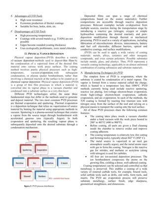 E. Advantages of CVD Tools
 High wear resistance
 Economic production of thicker coatings
 Suitable for bore, holes, slots, etc.
F. Disadvantages of CVD Tools
 High processing temperatures
 Coatings with several metals (e.g. TiAlN) are not
possible
 Edges become rounded (coating thickness)
 Uses ecologically problematic, toxic metal chlorides.
III. PHYSICAL VAPOUR DEPOSITION
Physical vapour deposition (PVD) describes a variety
of vacuum deposition methods used to deposit thin films by
the condensation of a vaporized form of the desired film
material onto various work piece surfaces. The coating
method involves purely physical processes such as high-
temperature, vacuum evaporation, with subsequent
condensation, or plasma sputter bombardment, rather than
involving a chemical reaction at the surface to be coated as in
chemical vapour deposition. Physical vapour deposition (PVD)
is a group of thin film processes in which a material is
converted into its vapour phase in a vacuum chamber and
condensed onto a substrate surface as a very thin layer.
Different PVD technologies utilize the same three
fundamental steps but differ in the methods used to generate
and deposit material. The two most common PVD processes
are thermal evaporation and sputtering. Thermal evaporation
is a deposition technique that relies on vaporization of source
material by heating the material using appropriate methods in
vacuum. Sputtering is a plasma-assisted technique that creates
a vapour from the source target through bombardment with
accelerated gaseous ions (typically Argon). In both
evaporation and sputtering, the resulting vapour phase is
subsequently deposited onto the desired substrate through a
condensation mechanism.
figure.3: PVD process distribution
Deposited films can span a range of chemical
compositions based on the source material(s). Further
compositions are accessible through reactive deposition
processes. Relevant examples include co-deposition from
multiple sources, reaction during the transportation stage by
introducing a reactive gas (nitrogen, oxygen or simple
hydrocarbon containing the desired reactant), and post-
deposition modification through thermal or mechanical
processing. PVD is used in a variety of applications, including
fabrication of microelectronic devices, interconnects, battery
and fuel cell electrodes, diffusion barriers, optical and
conductive coatings, and surface modifications.
(PVD) can be used to apply a wide variety of coating
materials: metals, alloys, ceramics and other inorganic
compounds, and even certain polymers. Possible substrates
include metals, glass, and plastics. Thus, PVD represents a
versatile coating technology, applicable to an almost unlimited
combination of coating substances and substrate materials.
A. Manufacturing Techniques for PVD
The simplest form of PVD is evaporation, where the
substrate is coated by condensation of a metal vapour. The
vapour is formed from a source material called the charge,
which is heated to a temperature less than 1000°C. PVD
methods currently being used include reactive sputtering,
reactive ion plating, low-voltage electron-beam evaporation,
triode high-voltage electron-beam evaporation, cathodic
evaporation, and arc evaporation. In each of the methods, the
TiN coating is formed by reacting free titanium ions with
nitrogen away from the surface of the tool and relying on a
physical means to transport the coating onto the tool surface.
All of these PVD processes share the following common
features:
 The coating takes place inside a vacuum chamber
under a hard vacuum with the work piece heated to
200° to 405°C (400 to 900°F).
 Before coating, all parts are given a final cleaning
inside the chamber to remove oxides and improve
coating adhesion.
 The coating temperature is relatively low (for cutting
and forming tools), typically about 842° F (450° C).
 The metal source is vaporized in an inert gas
atmosphere usually argon), and the metal atoms react
with gas to form the coating. Nitrogen is the reactive
gas for nitrides, and methane or acetylene (along
with nitrogen) is used for carbides.
 All four are ion-assisted deposition processes. The
ion bombardment compresses the atoms on the
growing film, yielding a dense, well-adhered coating.
Coating temperatures can be selected and controlled so that
metallurgy is preserved. This enables a coating of a wide
variety of sintered carbide tools, for example, brazed tools,
solid carbide tools such as drills, end mills, form tools, and
inserts. The PVD arc evaporation process will preserve
substrate metallurgy, surface finish, edge sharpness,
geometrical straightness, and dimensions.
 