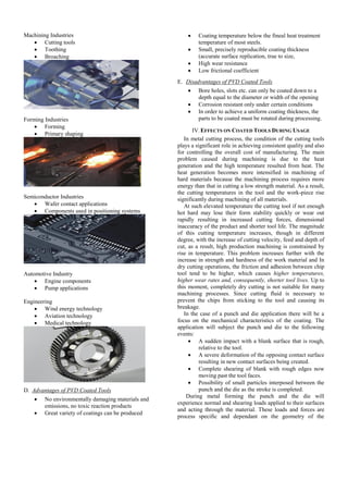 Machining Industries
 Cutting tools
 Toothing
 Broaching
Forming Industries
 Forming
 Primary shaping
Semiconductor Industries
 Wafer contact applications
 Components used in positioning systems
Automotive Industry
 Engine components
 Pump applications
Engineering
 Wind energy technology
 Aviation technology
 Medical technology
D. Advantages of PVD Coated Tools
 No environmentally damaging materials and
emissions, no toxic reaction products
 Great variety of coatings can be produced
 Coating temperature below the fineal heat treatment
temperature of most steels.
 Small, precisely reproducible coating thickness
(accurate surface replication, true to size,
 High wear resistance
 Low frictional coefficient
E. Disadvantages of PVD Coated Tools
 Bore holes, slots etc. can only be coated down to a
depth equal to the diameter or width of the opening
 Corrosion resistant only under certain conditions
 In order to achieve a uniform coating thickness, the
parts to be coated must be rotated during processing.
IV.EFFECTS ON COATED TOOLS DURING USAGE
In metal cutting process, the condition of the cutting tools
plays a significant role in achieving consistent quality and also
for controlling the overall cost of manufacturing. The main
problem caused during machining is due to the heat
generation and the high temperature resulted from heat. The
heat generation becomes more intensified in machining of
hard materials because the machining process requires more
energy than that in cutting a low strength material. As a result,
the cutting temperatures in the tool and the work-piece rise
significantly during machining of all materials.
At such elevated temperature the cutting tool if not enough
hot hard may lose their form stability quickly or wear out
rapidly resulting in increased cutting forces, dimensional
inaccuracy of the product and shorter tool life. The magnitude
of this cutting temperature increases, though in different
degree, with the increase of cutting velocity, feed and depth of
cut, as a result, high production machining is constrained by
rise in temperature. This problem increases further with the
increase in strength and hardness of the work material and In
dry cutting operations, the friction and adhesion between chip
tool tend to be higher, which causes higher temperatures,
higher wear rates and, consequently, shorter tool lives. Up to
this moment, completely dry cutting is not suitable for many
machining processes. Since cutting fluid is necessary to
prevent the chips from sticking to the tool and causing its
breakage.
In the case of a punch and die application there will be a
focus on the mechanical characteristics of the coating. The
application will subject the punch and die to the following
events:
 A sudden impact with a blank surface that is rough,
relative to the tool.
 A severe deformation of the opposing contact surface
resulting in new contact surfaces being created.
 Complete shearing of blank with rough edges now
moving past the tool faces.
 Possibility of small particles interposed between the
punch and the die as the stroke is completed.
During metal forming the punch and the die will
experience normal and shearing loads applied to their surfaces
and acting through the material. These loads and forces are
process specific and dependant on the geometry of the
 