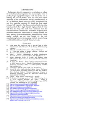 VI.CONCLUSIONS
In the recent days it is a top priority of an industry to reduce
the cost of manufacturing rather than increasing the price of
product, to get huge profit margins. Tools play a vital role in
reducing the cost of product. Here we found that vapour
deposition on the tools increases the life, strength as well as
we can obtain our desired properties, which are needed in the
tool for a particular operation. We found that these coated
tools are little expensive than the conventional tools, but at the
back these tools have high strength, high productivity rate,
and have the long life, well wear resistance than the
conventional tools. In these days researchers are paying their
attentions towards the improvement of coating methods and
hence not only the new methods have been discovered. These
coating methods are not only limited for the tool
manufacturing but now these coating methods are also being
used for different things to satisfy the market needs.
REFERENCES
[1] David Spitler, Jeff Lantrip, Dr. John G. Nee, and David A. Smith,
―Fundamentals of Tool Design”, 5th
ed.: Society of Manufacturing
Engineers.
[2] Sidney H. Avner, 2nd
ed., ―Introduction to Physical Metallurgy”.
[3] J T. Black and Ronald A. Kohser, ―Degarmo’s Materials and
Processes in Manufacturing”, 10th ed.,
[4] Mikell P. Groover, ―Fundamentals of Modern Manufacturing
Materials, Processes, and Systems”, 4th
ed., John Wiley & Sons, Inc.
[5] Serope Kalpakjian, Steven R. Schmid, and Hamidon Musa,
―Manufacturing Engineering and Technology” 6th
ed. in SI units,
PrenticeHall
[6] M. Dogra, V. S. Sharma, J. Dureja, “Effect of tool geometry variation
on finish turning–A Review” Journal of Engineering Science and
Technology Review 4 (1) (2011) 1-13 website. [Online]. Available:
http://www.jestr.org/
[7] ―Performance of PVD-Coated Carbide Tools When Turning
[8] Inconel 718 in Dry Machining‖, Gusri Akhyar Ibrahim, Che Hassan
Che Haron, Jaharah Abdul Ghani, Ahmad Yasir Moh., Said, and Moh.
Zaid AbuYazid, Hindawi Publishing Corporation Advances in
Mechanical Engineering Volume 2011, Article I D 7909757 pages
doi:10.1155/2011/790975M.
[9] Graham T. Smith, ―Cutting Tool Technology”,: Springer
[10] W. Kwaśny, ―Predicting properties of PVD and CVD coatings based
on fractal quantities describing their surface”, Journal of
Achievements in Materials and Manufacturing Engineering, vol. 37, 2
December 2009, International OCSCO World Press.
[11] http://www.azom.com/article.aspx?ArticleID=1552
[12] http://en.wikipedia.org/wiki/Chemical_vapor_deposition
[13] http://www.richterprecision.com/faq.html
[14] http://www.richterprecision.com/cvd-coatings.html
[15] http://en.wikipedia.org/wiki/Physical_vapor_deposition
[16] http://www.nanoscience.gatech.edu/zlwang/research/pvd.html
[17] http://www.hauzertechnocoating.com/en/plasma-coating-
explained/pvd-coating-technology/
[18] http://www.oerlikon.com/metco/en/products-services/coating-
services/pvd-coatings/pvd-coatings-applications/
[19] http://www.sigmaaldrich.com/materials-science/material-science-
products.html?TablePage=108832720
 
