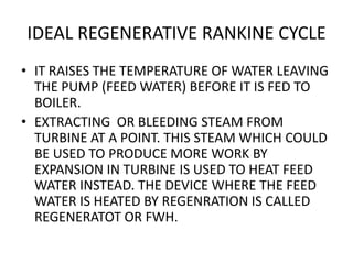 IDEAL REGENERATIVE RANKINE CYCLE
• IT RAISES THE TEMPERATURE OF WATER LEAVING
THE PUMP (FEED WATER) BEFORE IT IS FED TO
BOILER.
• EXTRACTING OR BLEEDING STEAM FROM
TURBINE AT A POINT. THIS STEAM WHICH COULD
BE USED TO PRODUCE MORE WORK BY
EXPANSION IN TURBINE IS USED TO HEAT FEED
WATER INSTEAD. THE DEVICE WHERE THE FEED
WATER IS HEATED BY REGENRATION IS CALLED
REGENERATOT OR FWH.
 