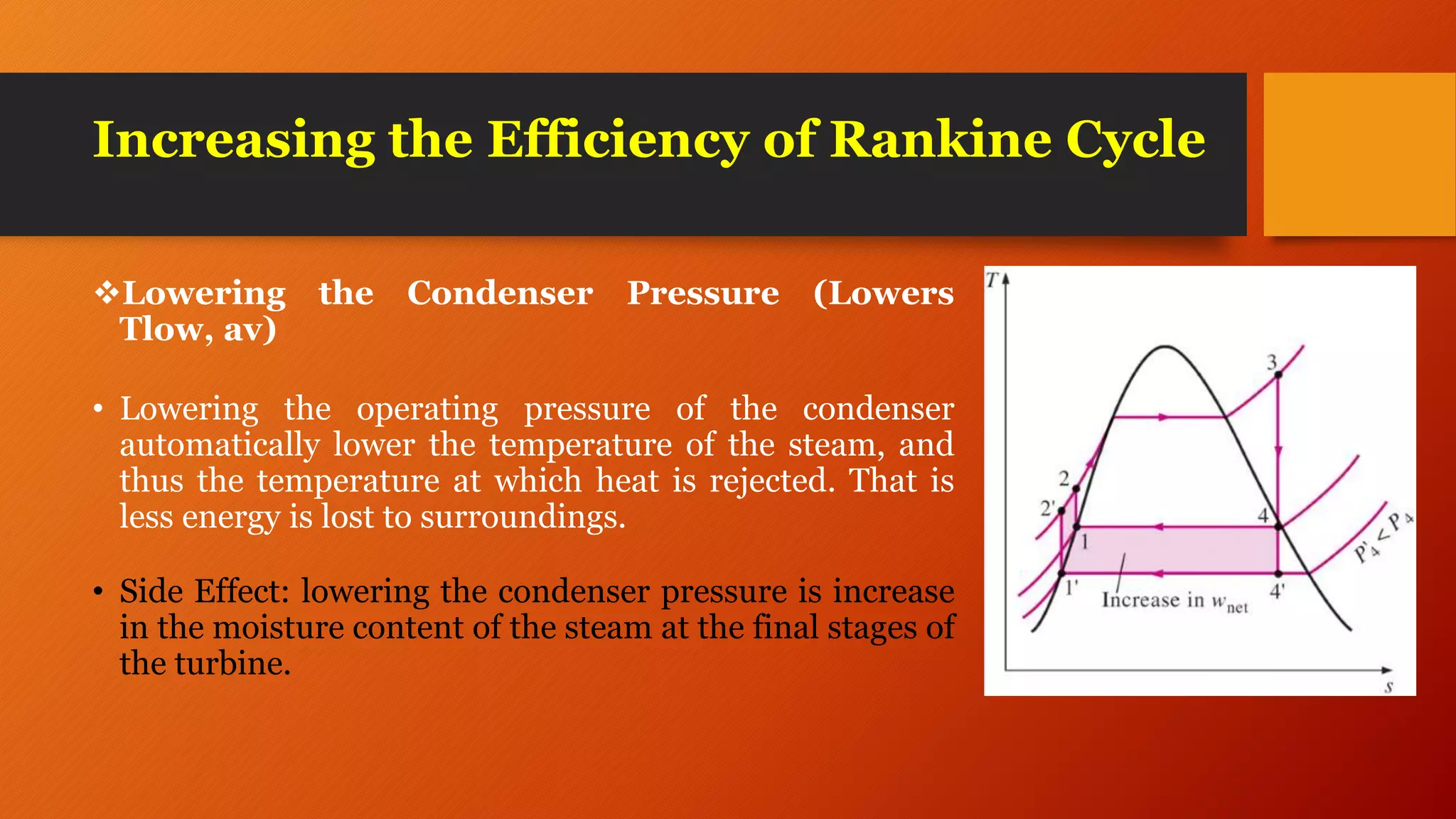 Increasing the Efficiency of Rankine Cycle
Lowering the Condenser Pressure (Lowers
Tlow, av)
• Lowering the operating pressure of the condenser
automatically lower the temperature of the steam, and
thus the temperature at which heat is rejected. That is
less energy is lost to surroundings.
• Side Effect: lowering the condenser pressure is increase
in the moisture content of the steam at the final stages of
the turbine.
 
