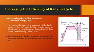 Increasing the Efficiency of Rankine Cycle
Increasing the Boiler Pressure
(Increases Thigh, av)
• Increasing the operating pressure of the boiler
leads to an increase in the temperature at
which heat is transferred to the steam and thus
raises the efficiency of the cycle.
• The increase in boiler pressure increases the
moisture content of the steam at the turbine
exit.
 