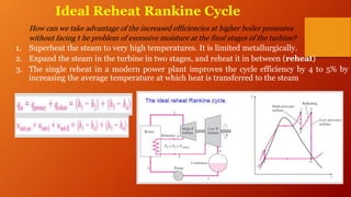 Ideal Reheat Rankine Cycle
How can we take advantage of the increased efficiencies at higher boiler pressures
without facing t he problem of excessive moisture at the final stages of the turbine?
1. Superheat the steam to very high temperatures. It is limited metallurgically.
2. Expand the steam in the turbine in two stages, and reheat it in between (reheat)
3. The single reheat in a modern power plant improves the cycle efficiency by 4 to 5% by
increasing the average temperature at which heat is transferred to the steam
 