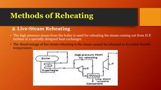 Methods of Reheating
2. Live-Steam Reheating
• The high pressure steam from the boiler is used for reheating the steam coming out from H.P.
turbine in a specially designed heat exchanger.
• The disadvantage of live steam reheating is the steam cannot be reheated to its initial throttle
temperature.
 