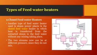 Types of Feed water heaters
2.Closed Feed water Heaters
• Another type of feed water heater
used is steam power plants is the
closed feed water heater in which
heat is transferred from the
extracted steam to the feed water
without any mixing taking place.
• The two streams now can be at
different pressure, since they do not
mix.
 