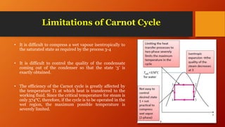Limitations of Carnot Cycle
• It is difficult to compress a wet vapour isentropically to
the saturated state as required by the process 3-4
• It is difficult to control the quality of the condensate
coming out of the condenser so that the state ‘3’ is
exactly obtained.
• The efficiency of the Carnot cycle is greatly affected by
the temperature T1 at which heat is transferred to the
working fluid. Since the critical temperature for steam is
only 374°C, therefore, if the cycle is to be operated in the
wet region, the maximum possible temperature is
severely limited.
 