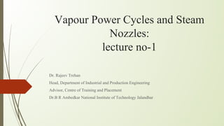 Vapour Power Cycles and Steam
Nozzles:
lecture no-1
Dr. Rajeev Trehan
Head, Department of Industrial and Production Engineering
Advisor, Centre of Training and Placement
Dr.B R Ambedkar National Institute of Technology Jalandhar
 