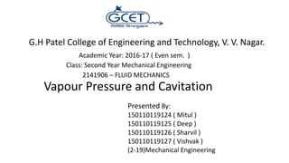 Vapour Pressure and Cavitation
G.H Patel College of Engineering and Technology, V. V. Nagar.
Presented By:
150110119124 ( Mitul )
150110119125 ( Deep )
150110119126 ( Sharvil )
150110119127 ( Vishvak )
(2-19)Mechanical Engineering
Academic Year: 2016-17 ( Even sem. )
Class: Second Year Mechanical Engineering
2141906 – FLUID MECHANICS
 