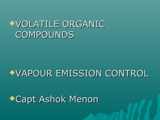 VOLATILE ORGANICVOLATILE ORGANIC
COMPOUNDSCOMPOUNDS
VAPOUR EMISSION CONTROLVAPOUR EMISSION CONTROL
Capt Ashok MenonCapt Ashok Menon
 