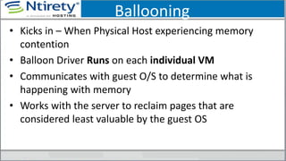 Ballooning
• Kicks in – When Physical Host experiencing memory
contention
• Balloon Driver Runs on each individual VM
• Communicates with guest O/S to determine what is
happening with memory
• Works with the server to reclaim pages that are
considered least valuable by the guest OS
 