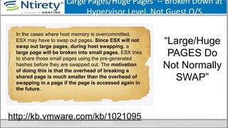 Large Pages/Huge Pages -- Broken Down at
Hypervisor Level. Not Guest O/S
“Large/Huge
PAGES Do
Not Normally
SWAP”
In the cases where host memory is overcommitted,
ESX may have to swap out pages. Since ESX will not
swap out large pages, during host swapping, a
large page will be broken into small pages. ESX tries
to share those small pages using the pre-generated
hashes before they are swapped out. The motivation
of doing this is that the overhead of breaking a
shared page is much smaller than the overhead of
swapping in a page if the page is accessed again in
the future.
http://kb.vmware.com/kb/1021095
 