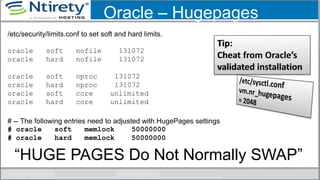 Oracle – Hugepages
/etc/security/limits.conf to set soft and hard limits.
oracle soft nofile 131072
oracle hard nofile 131072
oracle soft nproc 131072
oracle hard nproc 131072
oracle soft core unlimited
oracle hard core unlimited
# -- The following entries need to adjusted with HugePages settings
# oracle soft memlock 50000000
# oracle hard memlock 50000000
“HUGE PAGES Do Not Normally SWAP”
 