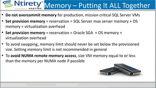 Memory – Putting It ALL Together
• Do not overcommit memory for production, mission critical SQL Server VMs
• Set provision memory = reservation = SQL Server max server memory + OS
memory + virtualization overhead
• Set provision memory = reservation = Oracle SGA + OS memory +
virtualization overhead
• To avoid swapping, memory limit should never be set below the provisioned
size. Setting memory limit is not recommended in general
• To avoid NUMA remote memory access, size VM memory equal to or less
than the memory per NUMA node if possible
 