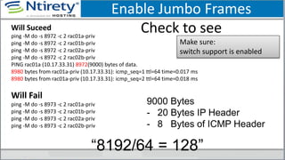 Enable Jumbo Frames
Check to seeWill Suceed
ping -M do -s 8972 -c 2 rac01a-priv
ping -M do -s 8972 -c 2 rac01b-priv
ping -M do -s 8972 -c 2 rac02a-priv
ping -M do -s 8972 -c 2 rac02b-priv
PING rac01a (10.17.33.31) 8972(9000) bytes of data.
8980 bytes from rac01a-priv (10.17.33.31): icmp_seq=1 ttl=64 time=0.017 ms
8980 bytes from rac01a-priv (10.17.33.31): icmp_seq=2 ttl=64 time=0.018 ms
Will Fail
ping -M do -s 8973 -c 2 rac01a-priv
ping -M do -s 8973 -c 2 rac01b-priv
ping -M do -s 8973 -c 2 rac02a-priv
ping -M do -s 8973 -c 2 rac02b-priv
Make sure:
switch support is enabled
9000 Bytes
- 20 Bytes IP Header
- 8 Bytes of ICMP Header
“8192/64 = 128”
 