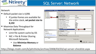 SQL Server: Network
Network
 Default packet size is 4,096
• If jumbo frames are available for
the entire stack, set packet size to
8,192
 Maximize Data Throughput for
Network Applications
• Limit file system cache by OS
• NIC > File & Printer Sharing
Microsoft Networks
• Use Minimize Memory or
Balance
http://blogs.msdn.com/b/johnhicks/archive/2008/03/03/sql-server-checklist.aspx
 
