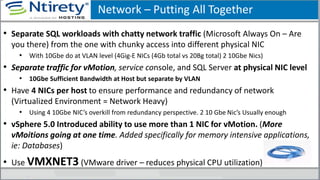 Network – Putting All Together
• Separate SQL workloads with chatty network traffic (Microsoft Always On – Are
you there) from the one with chunky access into different physical NIC
• With 10Gbe do at VLAN level (4Gig-E NICs (4Gb total vs 20Bg total) 2 10Gbe Nics)
• Separate traffic for vMotion, service console, and SQL Server at physical NIC level
• 10Gbe Sufficient Bandwidth at Host but separate by VLAN
• Have 4 NICs per host to ensure performance and redundancy of network
(Virtualized Environment = Network Heavy)
• Using 4 10Gbe NIC’s overkill from redundancy perspective. 2 10 Gbe Nic’s Usually enough
• vSphere 5.0 Introduced ability to use more than 1 NIC for vMotion. (More
vMoitions going at one time. Added specifically for memory intensive applications,
ie: Databases)
• Use VMXNET3 (VMware driver – reduces physical CPU utilization)
 