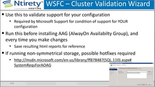 WSFC – Cluster Validation Wizard
144
 Use this to validate support for your configuration
• Required by Microsoft Support for condition of support for YOUR
configuration
 Run this before installing AAG (AlwayOn Availabilty Group), and
every time you make changes
• Save resulting html reports for reference
 If running non-symmetrical storage, possible hotfixes required
• http://msdn.microsoft.com/en-us/library/ff878487(SQL.110).aspx#
SystemReqsForAOAG
 