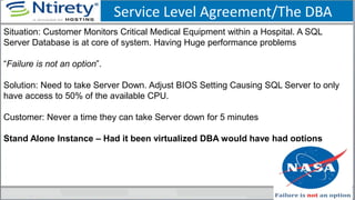 Service Level Agreement/The DBA
Situation: Customer Monitors Critical Medical Equipment within a Hospital. A SQL
Server Database is at core of system. Having Huge performance problems
“Failure is not an option”.
Solution: Need to take Server Down. Adjust BIOS Setting Causing SQL Server to only
have access to 50% of the available CPU.
Customer: Never a time they can take Server down for 5 minutes
Stand Alone Instance – Had it been virtualized DBA would have had options
 