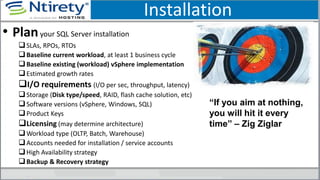 Installation
• Planyour SQL Server installation
SLAs, RPOs, RTOs
Baseline current workload, at least 1 business cycle
Baseline existing (workload) vSphere implementation
Estimated growth rates
I/O requirements (I/O per sec, throughput, latency)
Storage (Disk type/speed, RAID, flash cache solution, etc)
Software versions (vSphere, Windows, SQL)
Product Keys
Licensing (may determine architecture)
Workload type (OLTP, Batch, Warehouse)
Accounts needed for installation / service accounts
High Availability strategy
Backup & Recovery strategy
“If you aim at nothing,
you will hit it every
time” – Zig Ziglar
 